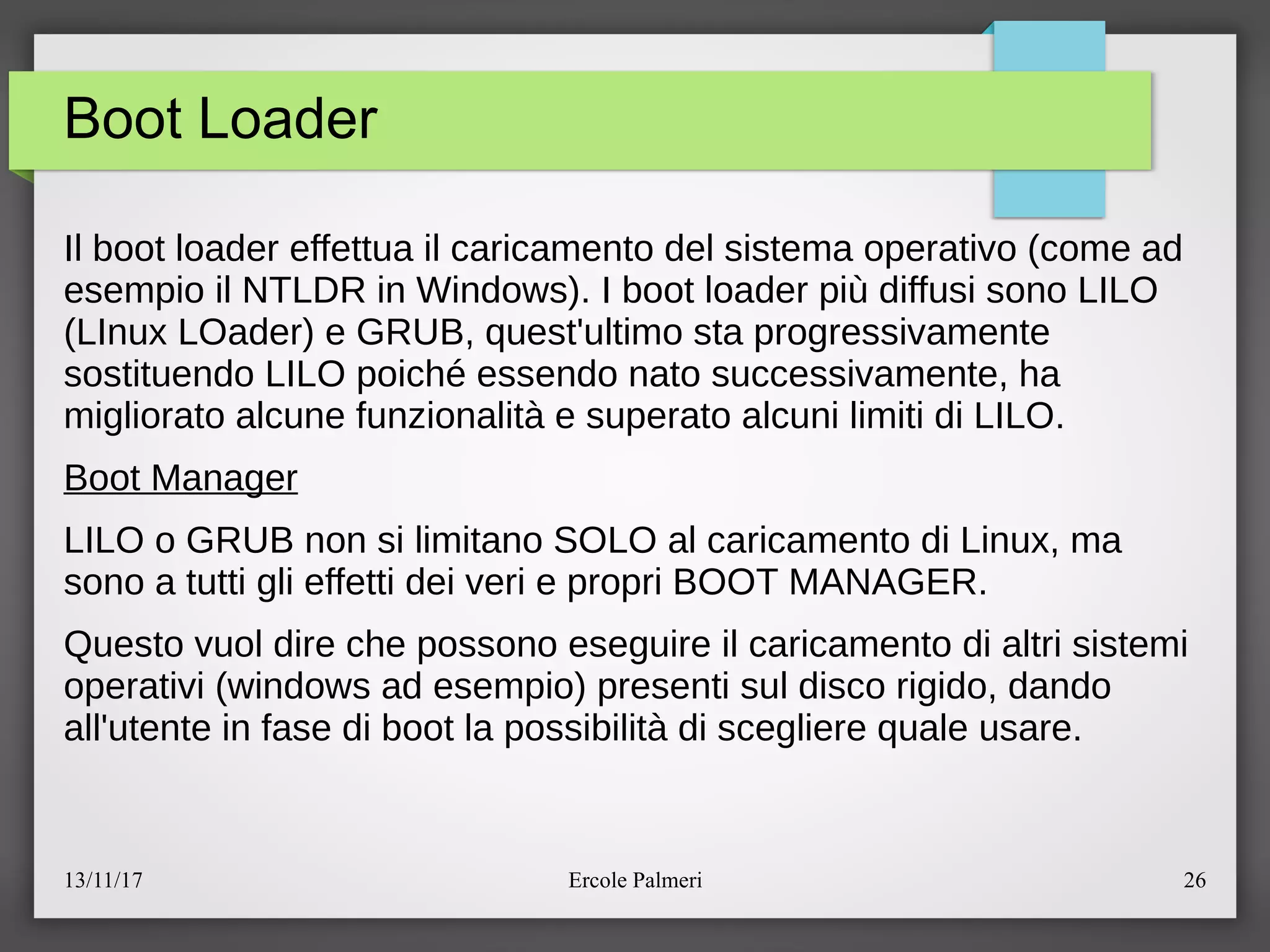 13/11/17 Ercole Palmeri 26
Boot Loader
Il boot loader effettua il caricamento del sistema operativo (come ad
esempio il NTLDR in Windows). I boot loader piu diffusi sono LILO
(LInux LOader) e GRUB, quest'ultimo sta progressivamente
sostituendo LILO poiché essendo nato successivamente, ha
migliorato alcune funzionalita e superato alcuni limiti di LILO.
Boot Manager
LILO o GRUB non si limitano SOLO al caricamento di Linux, ma
sono a tutti gli effetti dei veri e propri BOOT MANAGER.
Questo vuol dire che possono eseguire il caricamento di altri sistemi
operativi (windows ad esempio) presenti sul disco rigido, dando
all'utente in fase di boot la possibilita di scegliere quale usare.
 