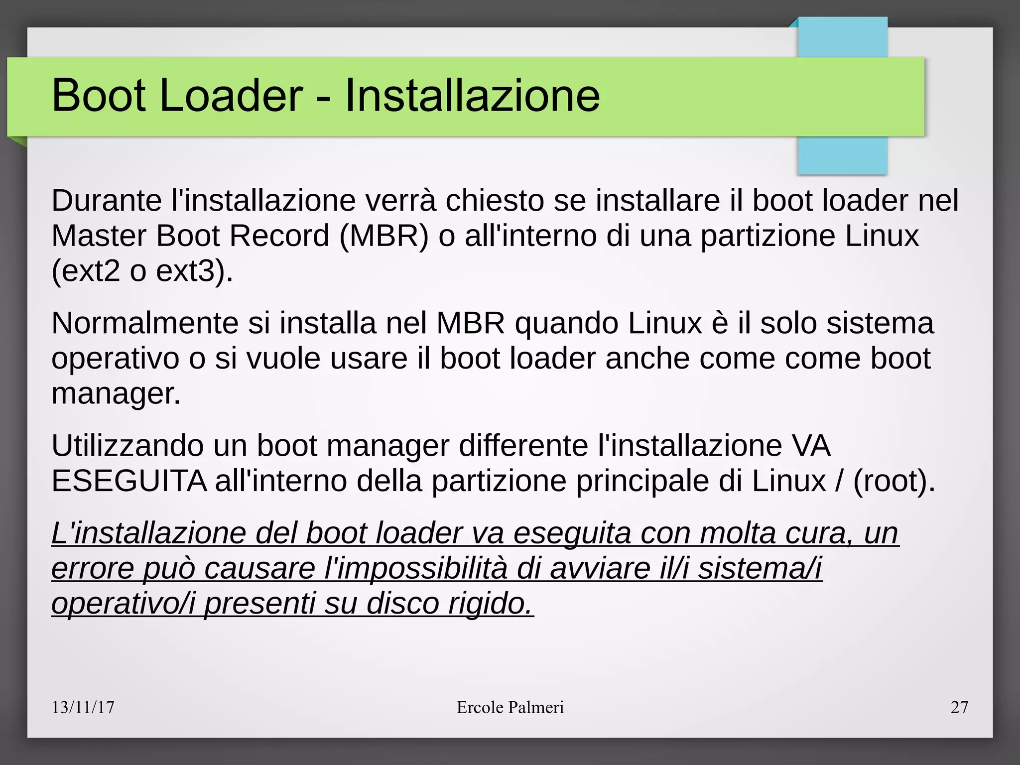 13/11/17 Ercole Palmeri 27
Boot Loader - Installazione
Durante l'installazione verra chiesto se installare il boot loader nel
Master Boot Record (MBR) o all'interno di una partizione Linux
(ext2 o ext3).
Normalmente si installa nel MBR quando Linux e il solo sistema
operativo o si vuole usare il boot loader anche come come boot
manager.
Utilizzando un boot manager differente l'installazione VA
ESEGUITA all'interno della partizione principale di Linux e (root).
L'installazione del boot loader va eseguita con molta cura, un
errore puo causare l'impossibilita di avviare il/i sistema/i
operativo/i presenti su disco rigido.
 
