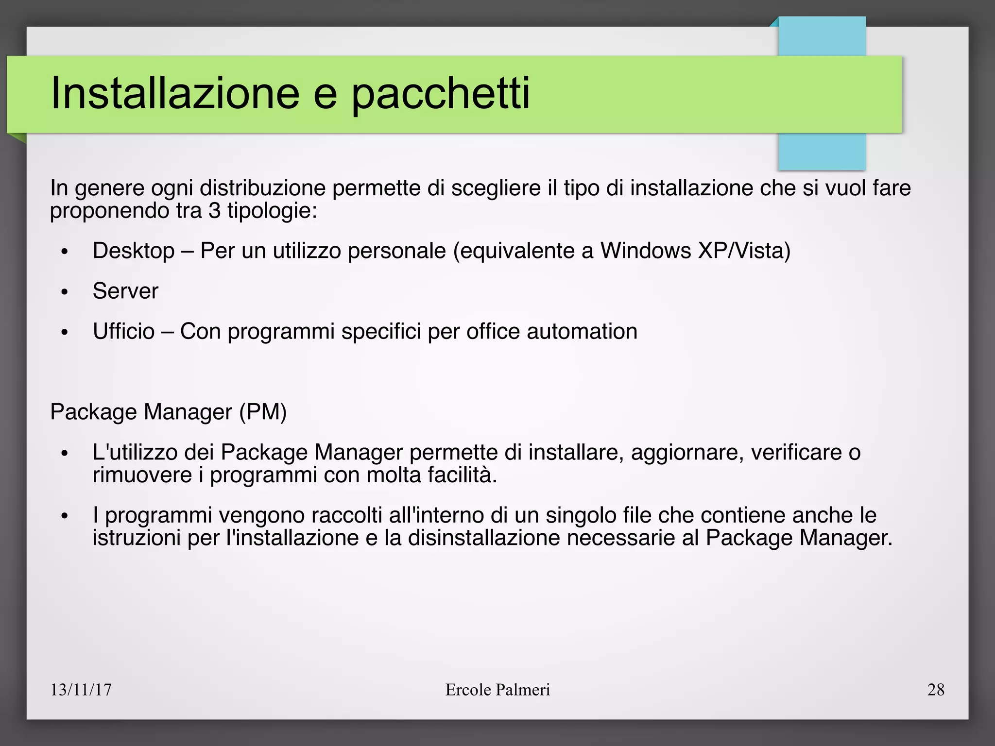 13/11/17 Ercole Palmeri 28
Installazione e pacchetti
In genere ogni distribuzione permette di scegliere il tipo di installazione che si vuol fare
proponendo tra 3 tipologie:
● Desktop – Per un utilizzo personale (equivalente a Windows XP/Vista)
● Server
● Uffcio – Con programmi specifci per offce automation
Package Manager (PM)
● L'utilizzo dei Package Manager permette di installare, aggiornare, verifcare o
rimuovere i programmi con molta facilità.
● I programmi vengono raccolti all'interno di un singolo fle che contiene anche le
istruzioni per l'installazione e la disinstallazione necessarie al Package Manager.
 