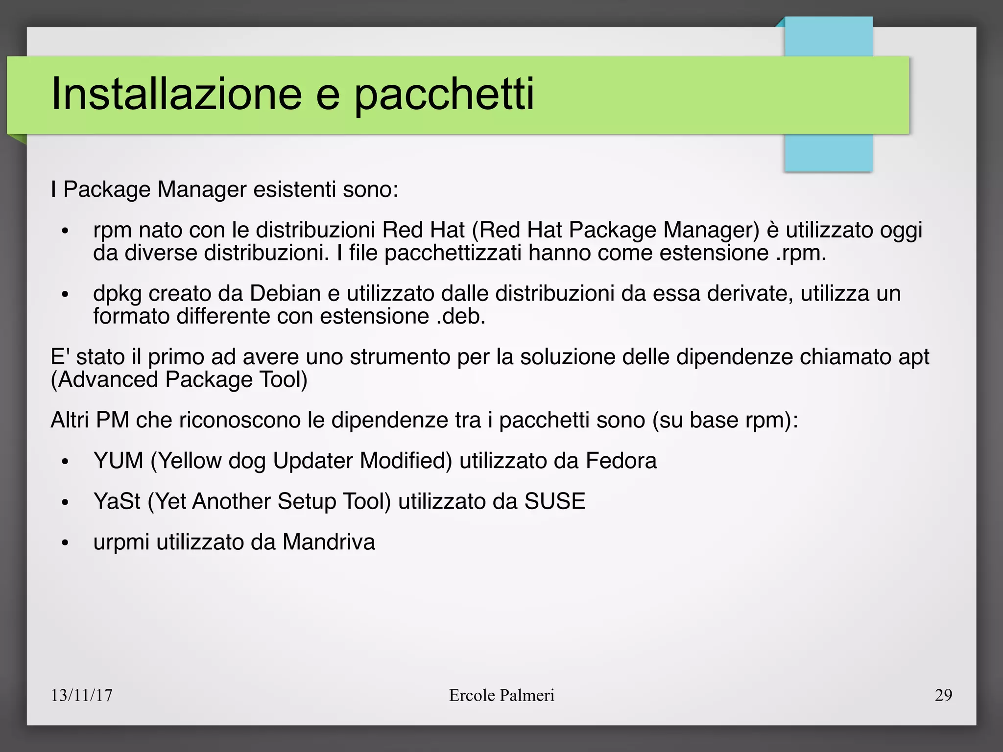 13/11/17 Ercole Palmeri 29
Installazione e pacchetti
I Package Manager esistenti sono:
● rpm nato con le distribuzioni Red Hat (Red Hat Package Manager) è utilizzato oggi
da diverse distribuzioni. I fle pacchettizzati hanno come estensione .rpm.
● dpkg creato da Debian e utilizzato dalle distribuzioni da essa derivate, utilizza un
formato differente con estensione .deb.
E' stato il primo ad avere uno strumento per la soluzione delle dipendenze chiamato apt
(Advanced Package Tool)
Altri PM che riconoscono le dipendenze tra i pacchetti sono (su base rpm):
● YUM (Yellow dog Updater Modifed) utilizzato da Fedora
● YaSt (Yet Another Setup Tool) utilizzato da SUSE
● urpmi utilizzato da Mandriva
 