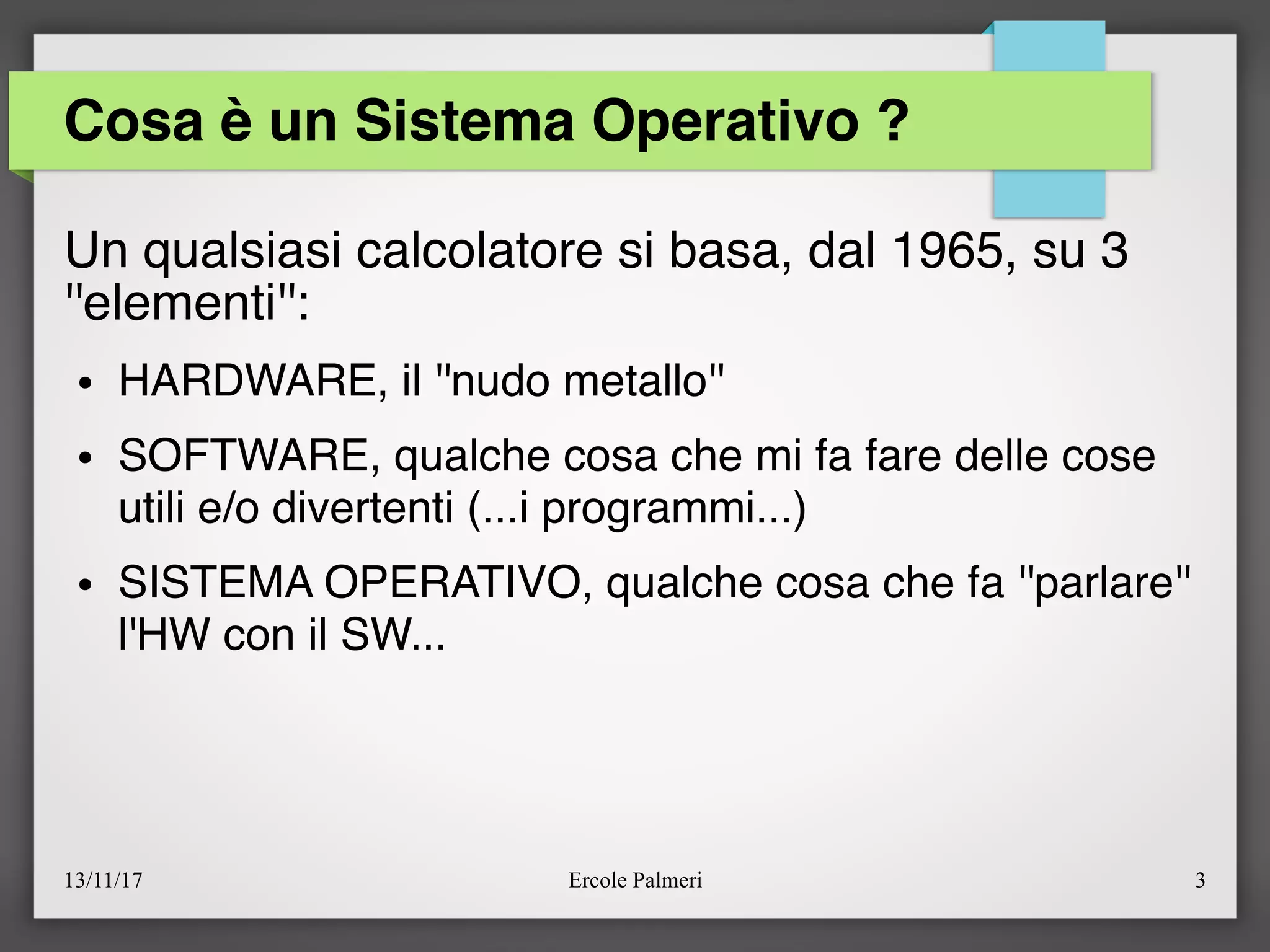 13/11/17 Ercole Palmeri 3
Cosa è un Sistema Operativo ?
Un qualsiasi calcolatore si basa, dal 1965, su 3
''elementi'':
● HARDWARE, il ''nudo metallo''
● SOFTWARE, qualche cosa che mi fa fare delle cose
utili e/o divertenti (...i programmi...)
● SISTEMA OPERATIVO, qualche cosa che fa ''parlare''
l'HW con il SW...
 