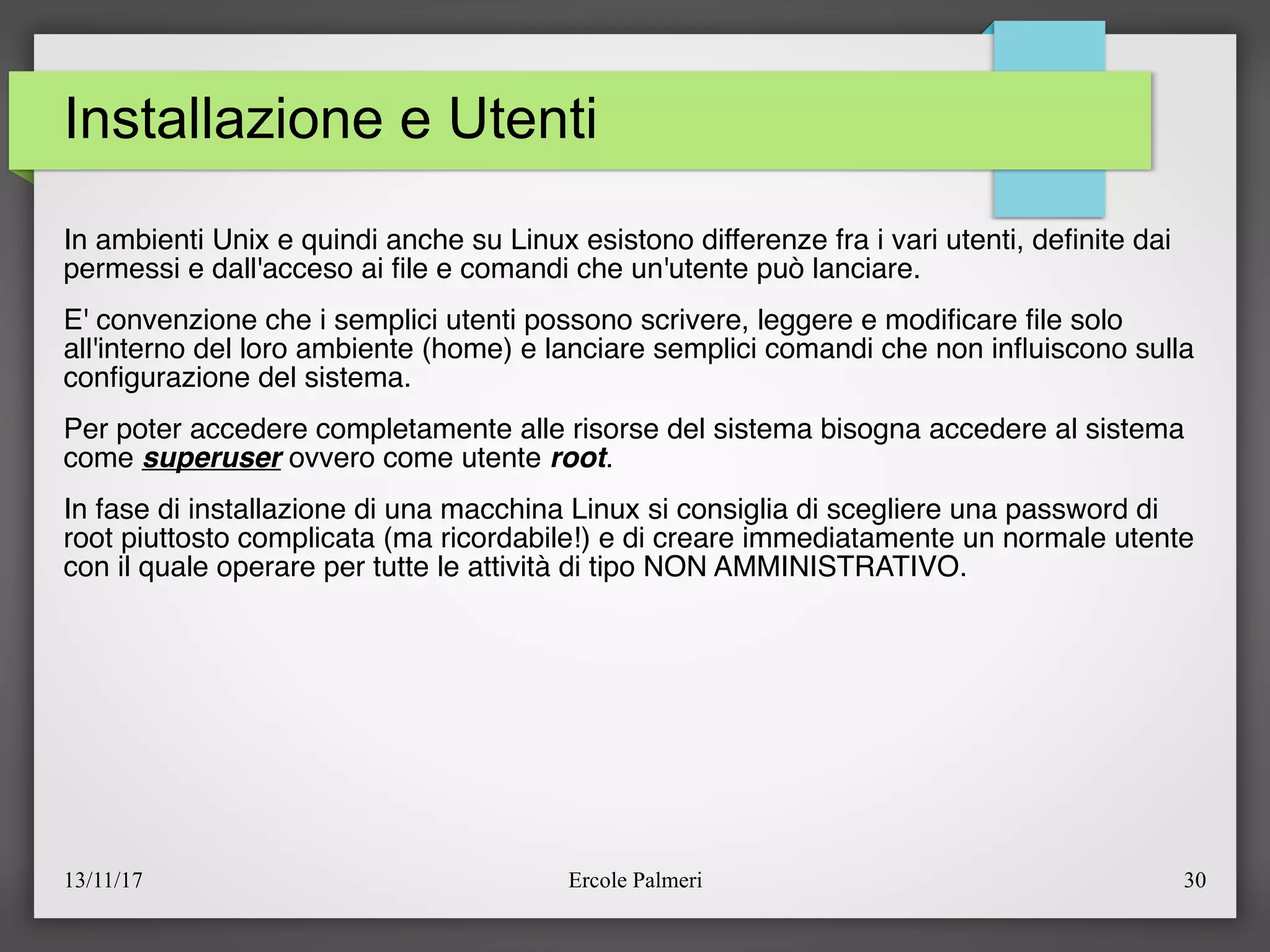 13/11/17 Ercole Palmeri 30
Installazione e Utenti
In ambienti Unix e quindi anche su Linux esistono differenze fra i vari utenti, defnite dai
permessi e dall'acceso ai fle e comandi che un'utente può lanciare.
E' convenzione che i semplici utenti possono scrivere, leggere e modifcare fle solo
all'interno del loro ambiente (home) e lanciare semplici comandi che non infuiscono sulla
confgurazione del sistema.
Per poter accedere completamente alle risorse del sistema bisogna accedere al sistema
come superuser ovvero come utente root.
In fase di installazione di una macchina Linux si consiglia di scegliere una password di
root piuttosto complicata (ma ricordabile!) e di creare immediatamente un normale utente
con il quale operare per tutte le attività di tipo NON AMMINISTRATIVO.
 