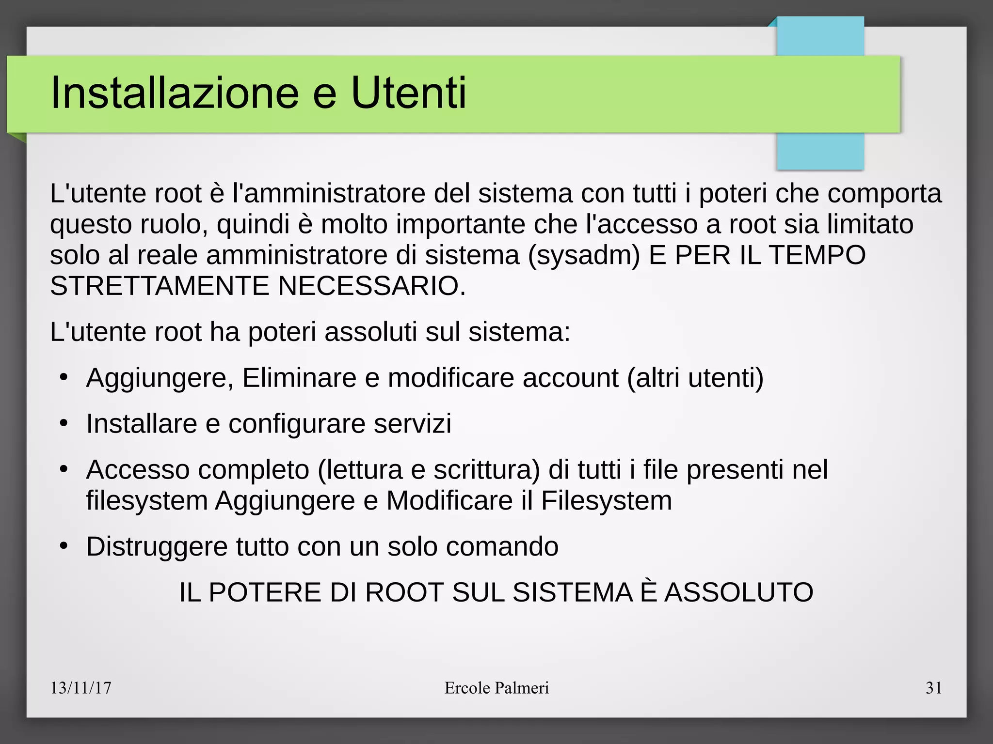 13/11/17 Ercole Palmeri 31
Installazione e Utenti
L'utente root e l'amministratore del sistema con tutti i poteri che comporta
questo ruolo, quindi e molto importante che l'accesso a root sia limitato
solo al reale amministratore di sistema (sysadm) E PER IL TEMPO
STRETTAMENTE NECESSARIO.
L'utente root ha poteri assoluti sul sistema:
●
Aggiungere, Eliminare e modificare account (altri utenti)
●
Installare e configurare servizi
●
Accesso completo (lettura e scrittura) di tutti i file presenti nel
filesystem Aggiungere e Modificare il Filesystem
●
Distruggere tutto con un solo comando
IL POTERE DI ROOT SUL SISTEMA E ASSOLUTO
 