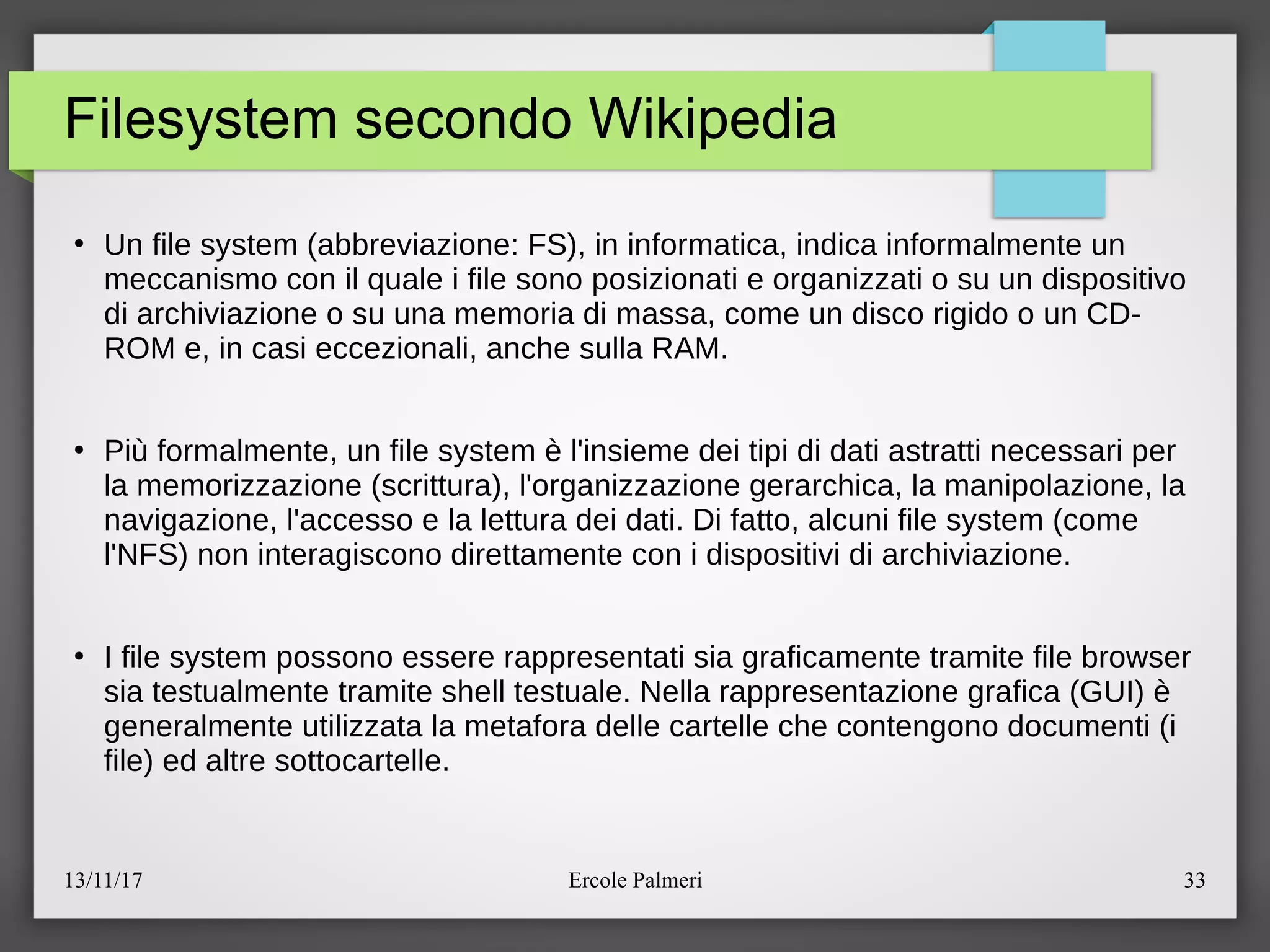 13/11/17 Ercole Palmeri 33
Filesystem secondo Wikipedia
●
Un file system (abbreviazione: FS), in informatica, indica informalmente un
meccanismo con il quale i file sono posizionati e organizzati o su un dispositivo
di archiviazione o su una memoria di massa, come un disco rigido o un CD-
ROM e, in casi eccezionali, anche sulla RAM.
●
Piu formalmente, un file system e l'insieme dei tipi di dati astratti necessari per
la memorizzazione (scrittura), l'organizzazione gerarchica, la manipolazione, la
navigazione, l'accesso e la lettura dei dati. Di fatto, alcuni file system (come
l'NFS) non interagiscono direttamente con i dispositivi di archiviazione.
●
I file system possono essere rappresentati sia graficamente tramite file browser
sia testualmente tramite shell testuale. Nella rappresentazione grafica (GUI) e
generalmente utilizzata la metafora delle cartelle che contengono documenti (i
file) ed altre sottocartelle.
 
