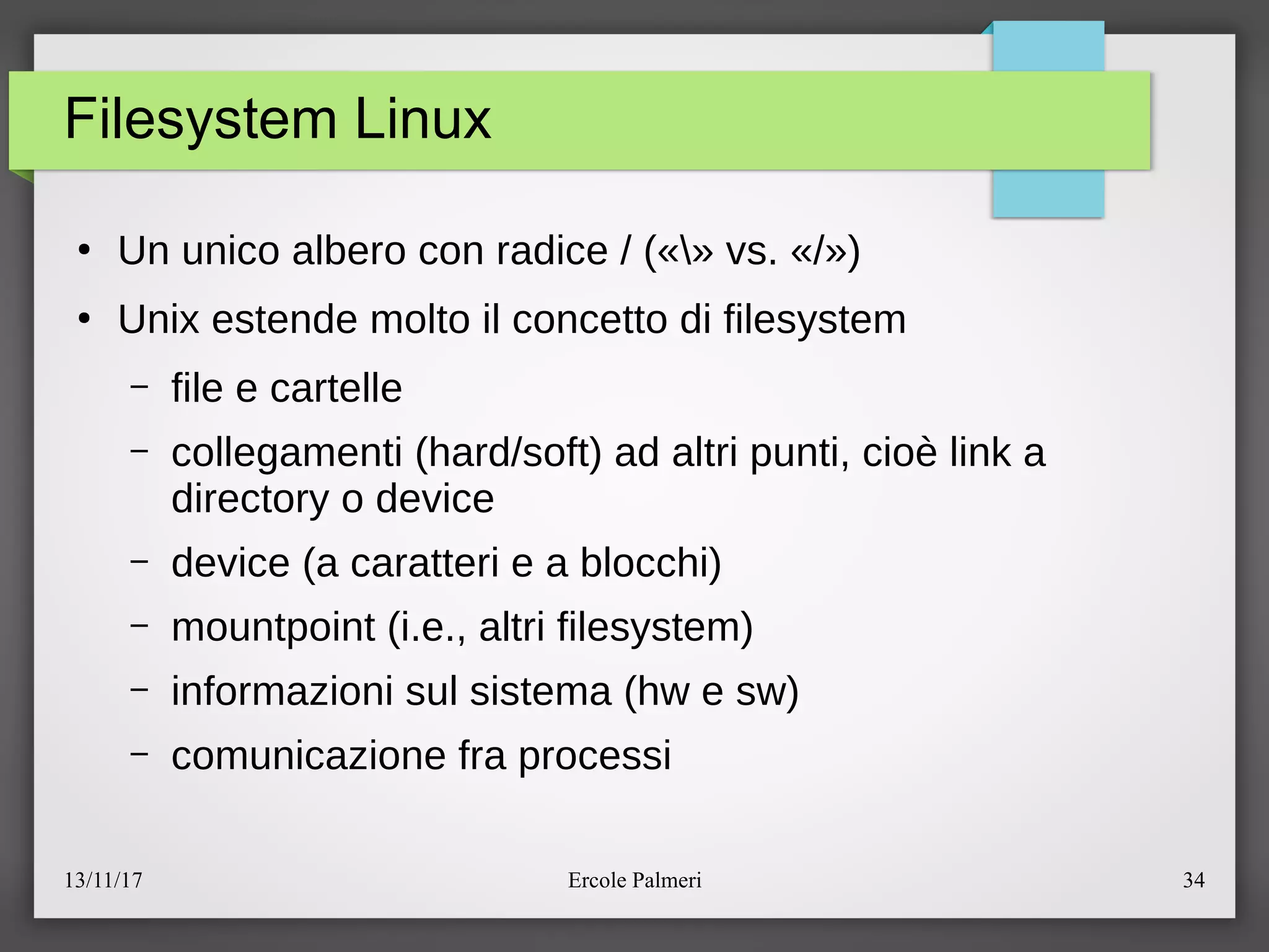 13/11/17 Ercole Palmeri 34
Filesystem Linux
●
Un unico albero con radice e («» vs. «e»)
●
Unix estende molto il concetto di filesystem
– file e cartelle
– collegamenti (hardesoft) ad altri punti, cioe link a
directory o device
– device (a caratteri e a blocchi)
– mountpoint (i.e., altri filesystem)
– informazioni sul sistema (hw e sw)
– comunicazione fra processi
 