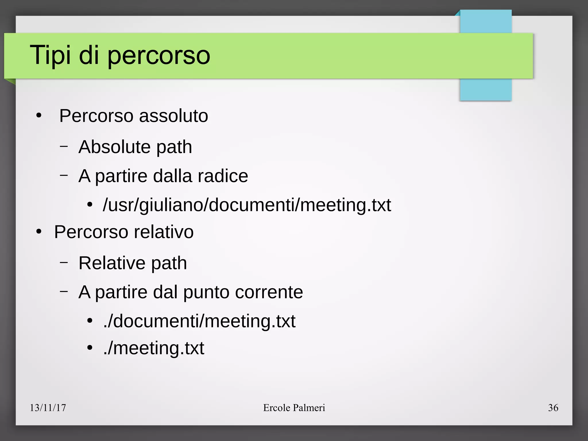13/11/17 Ercole Palmeri 36
Tipi di percorso
●
Percorso assoluto
– Absolute path
– A partire dalla radice
●
eusregiulianoedocumentiemeeting.txt
●
Percorso relativo
– Relative path
– A partire dal punto corrente
●
.edocumentiemeeting.txt
●
.emeeting.txt
 