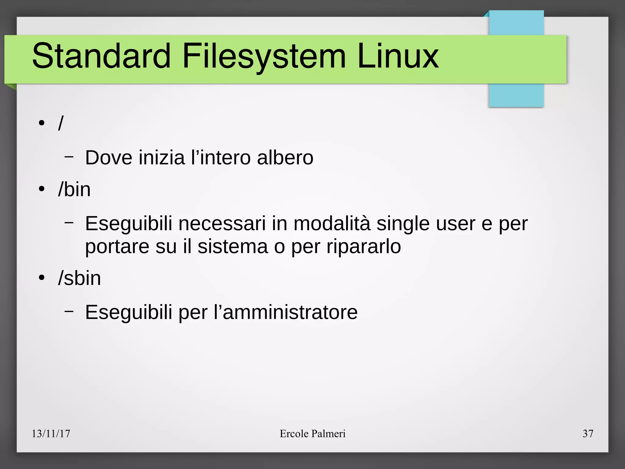 13/11/17 Ercole Palmeri 37
Standard Filesystem Linux
●
e
– Dove inizia l’intero albero
●
ebin
– Eseguibili necessari in modalita single user e per
portare su il sistema o per ripararlo
●
esbin
– Eseguibili per l’amministratore
 