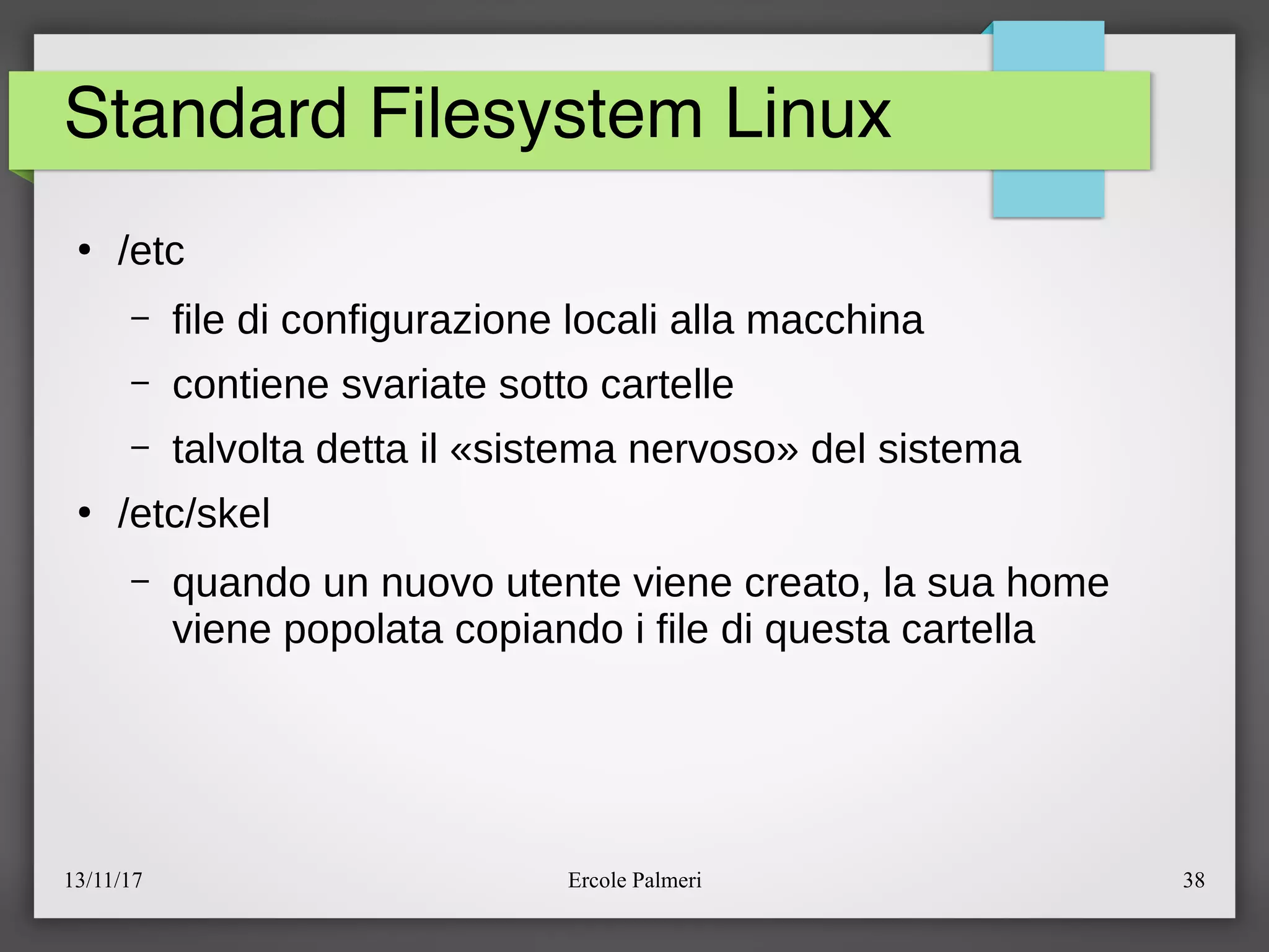 13/11/17 Ercole Palmeri 38
Standard Filesystem Linux
●
eetc
– file di configurazione locali alla macchina
– contiene svariate sotto cartelle
– talvolta detta il «sistema nervoso» del sistema
●
eetceskel
– quando un nuovo utente viene creato, la sua home
viene popolata copiando i file di questa cartella
 