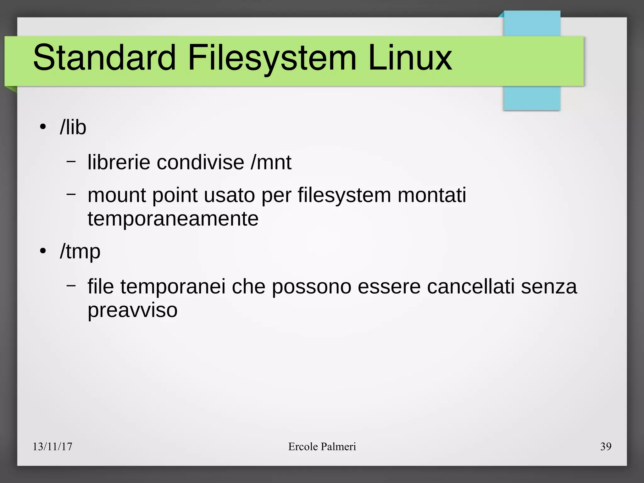 13/11/17 Ercole Palmeri 39
Standard Filesystem Linux
●
elib
– librerie condivise emnt
– mount point usato per filesystem montati
temporaneamente
●
etmp
– file temporanei che possono essere cancellati senza
preavviso
 