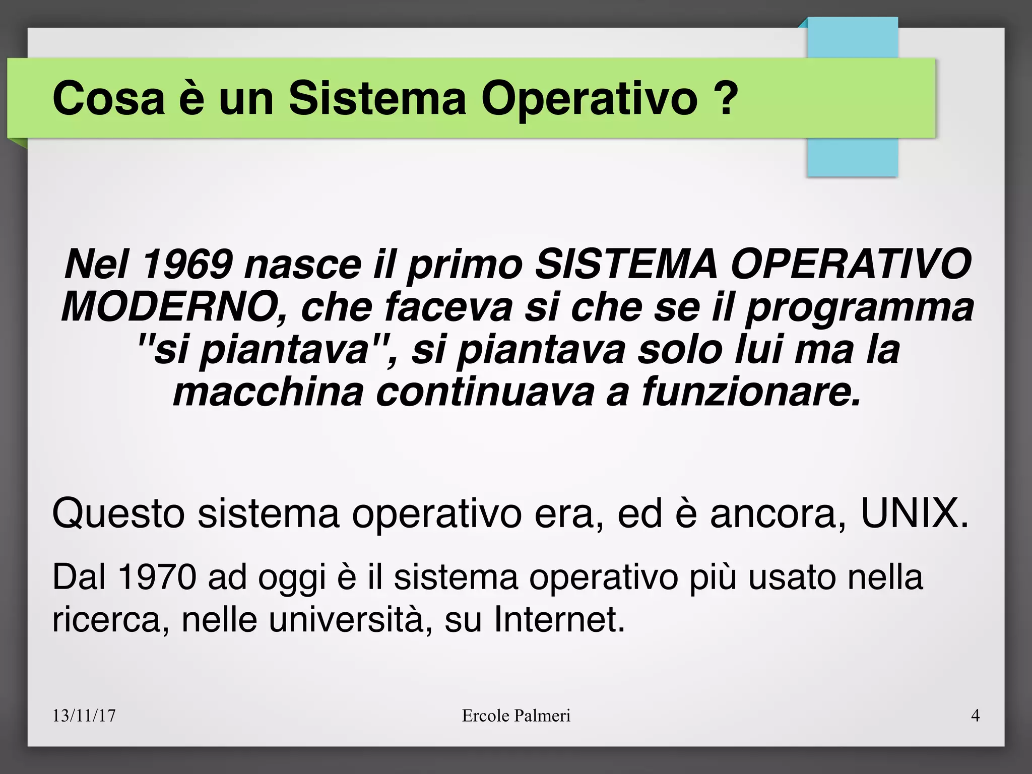 13/11/17 Ercole Palmeri 4
Cosa è un Sistema Operativo ?
Nel 1969 nasce il primo SISTEMA OPERATIVO
MODERNO, che faceva si che se il programma
''si piantava'', si piantava solo lui ma la
macchina continuava a funzionare.
Questo sistema operativo era, ed è ancora, UNIX.
Dal 1970 ad oggi è il sistema operativo più usato nella
ricerca, nelle università, su Internet.
 