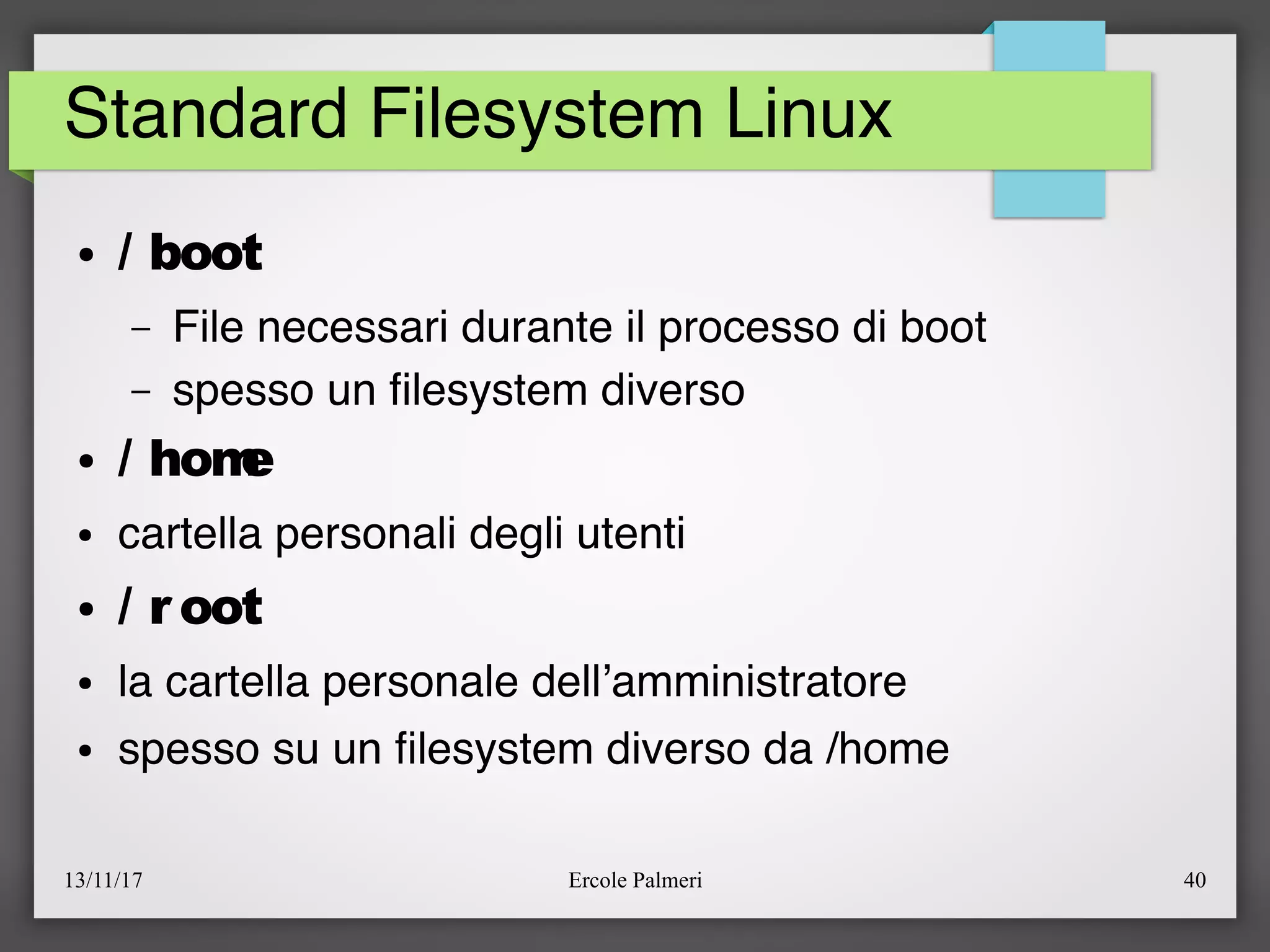 13/11/17 Ercole Palmeri 40
Standard Filesystem Linux
● / boot
– File necessari durante il processo di boot
– spesso un flesystem diverso
● / home
● cartella personali degli utenti
● / r oot
● la cartella personale dell’amministratore
● spesso su un flesystem diverso da /home
 