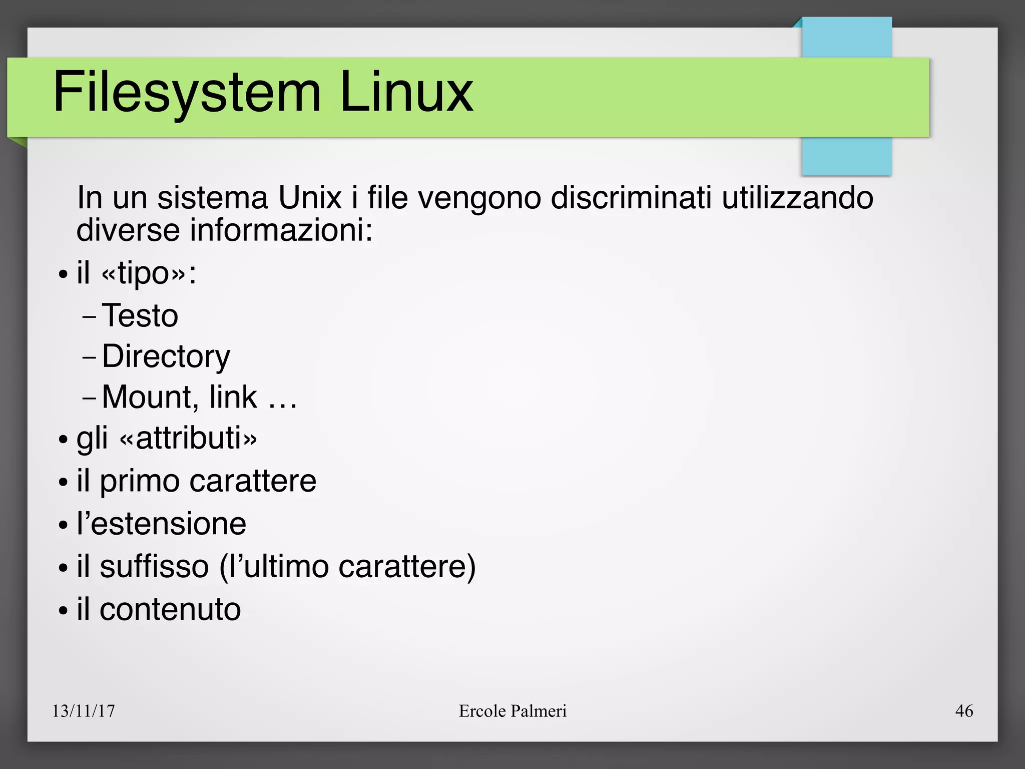 13/11/17 Ercole Palmeri 46
Filesystem Linux
In un sistema Unix i fle vengono discriminati utilizzando
diverse informazioni:
● il «tipo»:
– Testo
– Directory
– Mount, link …
● gli «attributi»
● il primo carattere
● l’estensione
● il suffsso (l’ultimo carattere)
● il contenuto
 