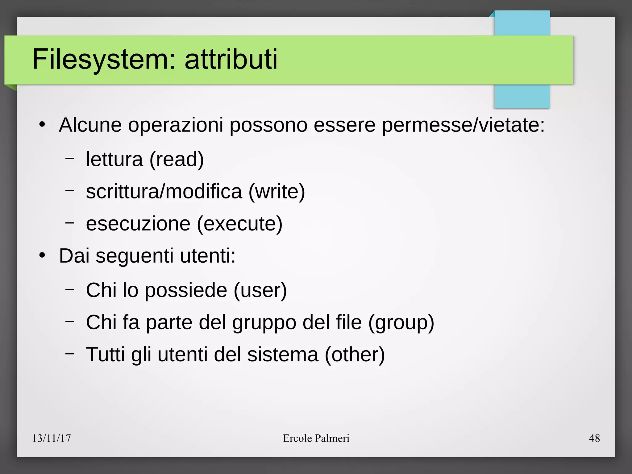 13/11/17 Ercole Palmeri 48
Filesystem: attributi
●
Alcune operazioni possono essere permesseevietate:
– lettura (read)
– scritturaemodifica (write)
– esecuzione (execute)
●
Dai seguenti utenti:
– Chi lo possiede (user)
– Chi fa parte del gruppo del file (group)
– Tutti gli utenti del sistema (other)
 