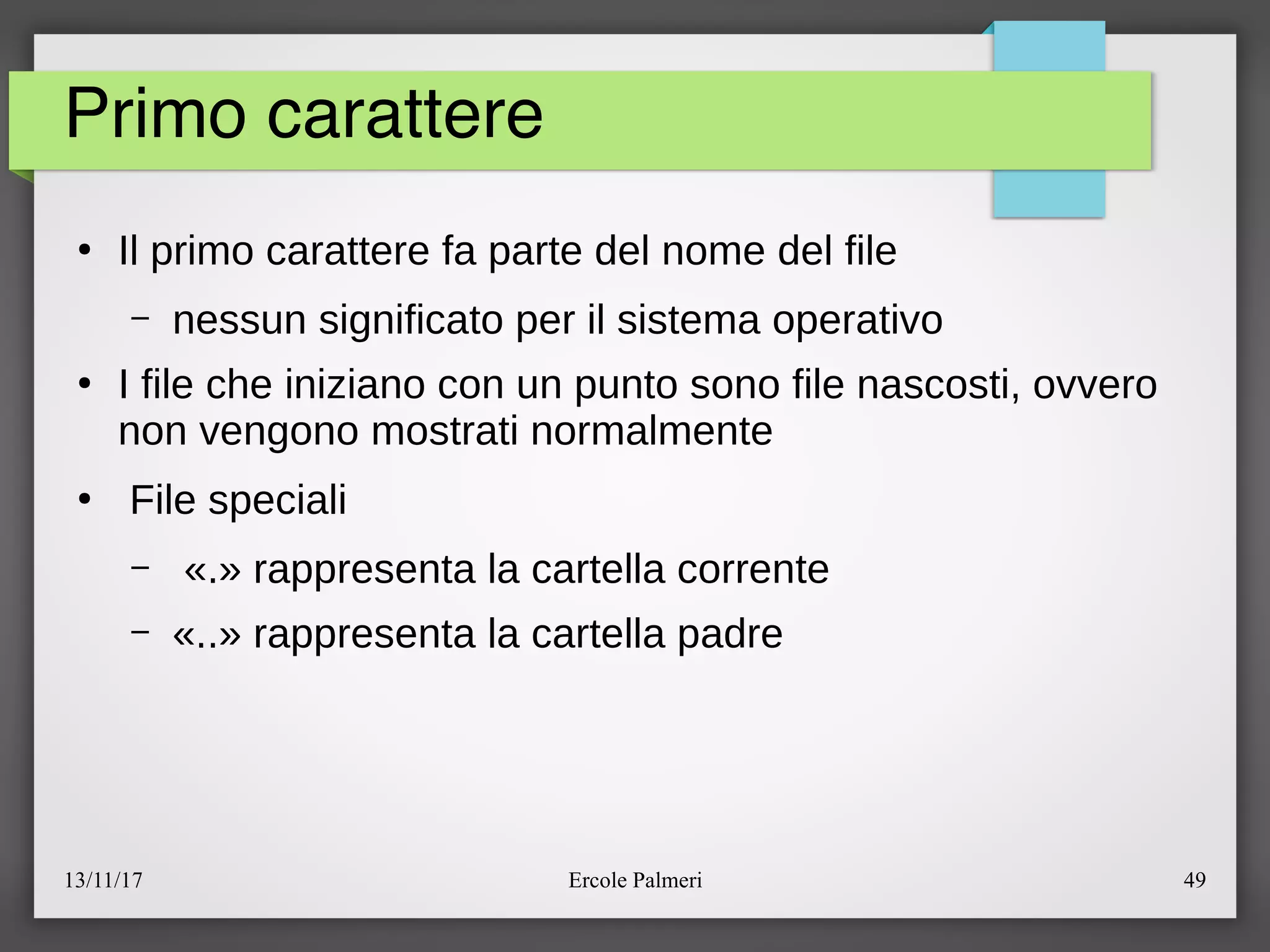 13/11/17 Ercole Palmeri 49
Primo carattere
●
Il primo carattere fa parte del nome del file
– nessun significato per il sistema operativo
●
I file che iniziano con un punto sono file nascosti, ovvero
non vengono mostrati normalmente
●
File speciali
– «.» rappresenta la cartella corrente
– «..» rappresenta la cartella padre
 
