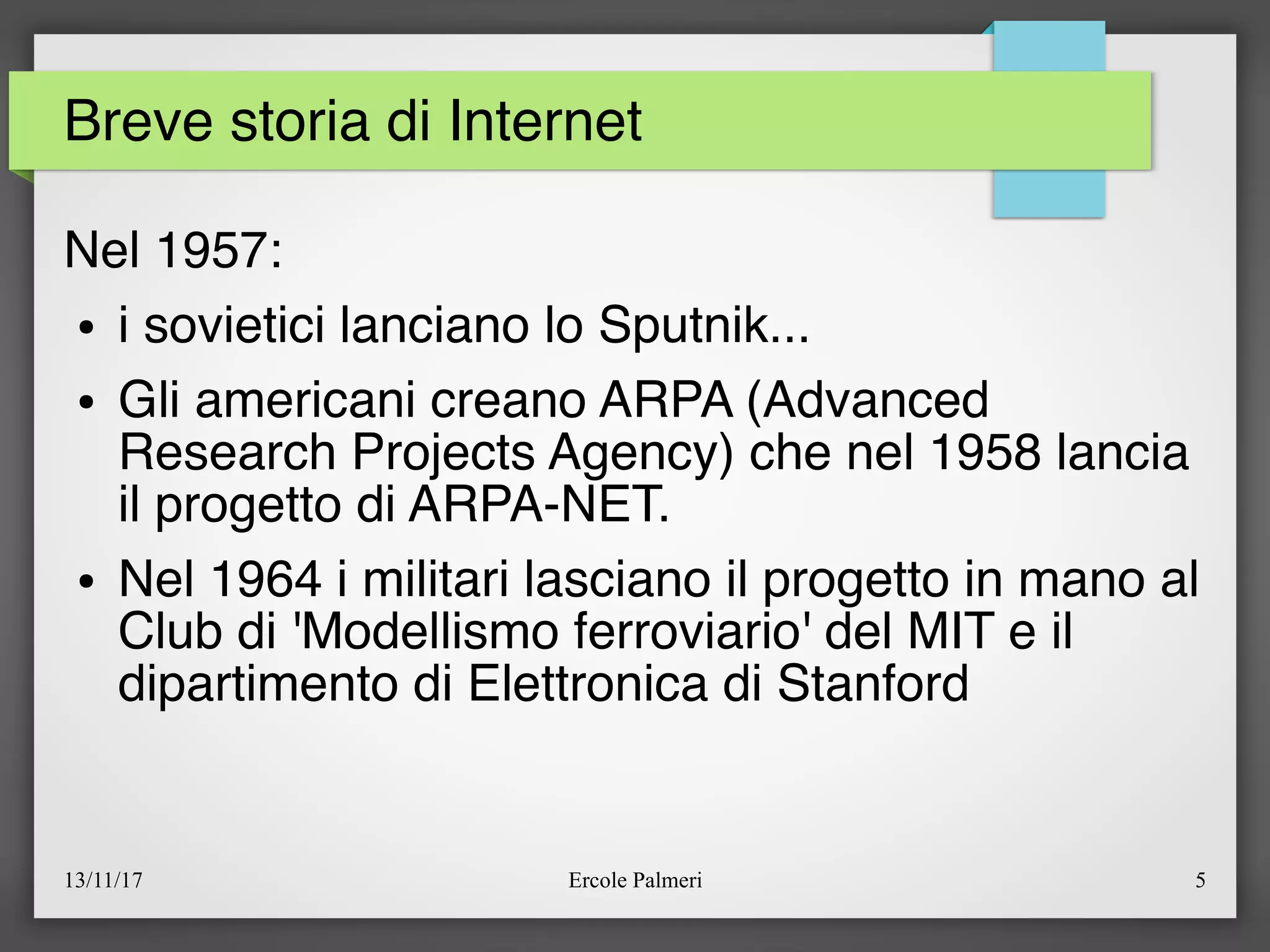 13/11/17 Ercole Palmeri 5
Breve storia di Internet
Nel 1957:
● i sovietici lanciano lo Sputnik...
● Gli americani creano ARPA (Advanced
Research Projects Agency) che nel 1958 lancia
il progetto di ARPA-NET.
● Nel 1964 i militari lasciano il progetto in mano al
Club di 'Modellismo ferroviario' del MIT e il
dipartimento di Elettronica di Stanford
 