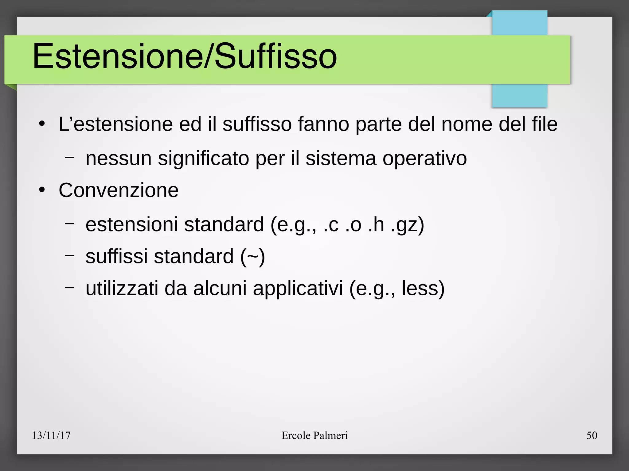 13/11/17 Ercole Palmeri 50
Estensione/Suffsso
●
L’estensione ed il suffisso fanno parte del nome del file
– nessun significato per il sistema operativo
●
Convenzione
– estensioni standard (e.g., .c .o .h .gz)
– suffissi standard (~)
– utilizzati da alcuni applicativi (e.g., less)
 