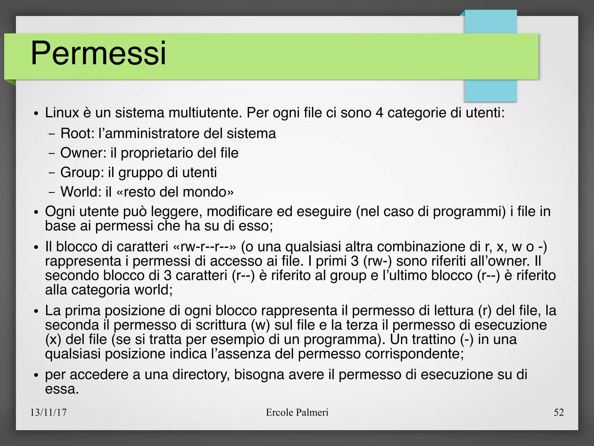 13/11/17 Ercole Palmeri 52
Permessi
● Linux è un sistema multiutente. Per ogni fle ci sono 4 categorie di utenti:
– Root: l’amministratore del sistema
– Owner: il proprietario del fle
– Group: il gruppo di utenti
– World: il «resto del mondo»
● Ogni utente può leggere, modifcare ed eseguire (nel caso di programmi) i fle in
base ai permessi che ha su di esso;
● Il blocco di caratteri «rw-r--r--» (o una qualsiasi altra combinazione di r, x, w o -)
rappresenta i permessi di accesso ai fle. I primi 3 (rw-) sono riferiti all’owner. Il
secondo blocco di 3 caratteri (r--) è riferito al group e l’ultimo blocco (r--) è riferito
alla categoria world;
● La prima posizione di ogni blocco rappresenta il permesso di lettura (r) del fle, la
seconda il permesso di scrittura (w) sul fle e la terza il permesso di esecuzione
(x) del fle (se si tratta per esempio di un programma). Un trattino (-) in una
qualsiasi posizione indica l’assenza del permesso corrispondente;
● per accedere a una directory, bisogna avere il permesso di esecuzione su di
essa.
 