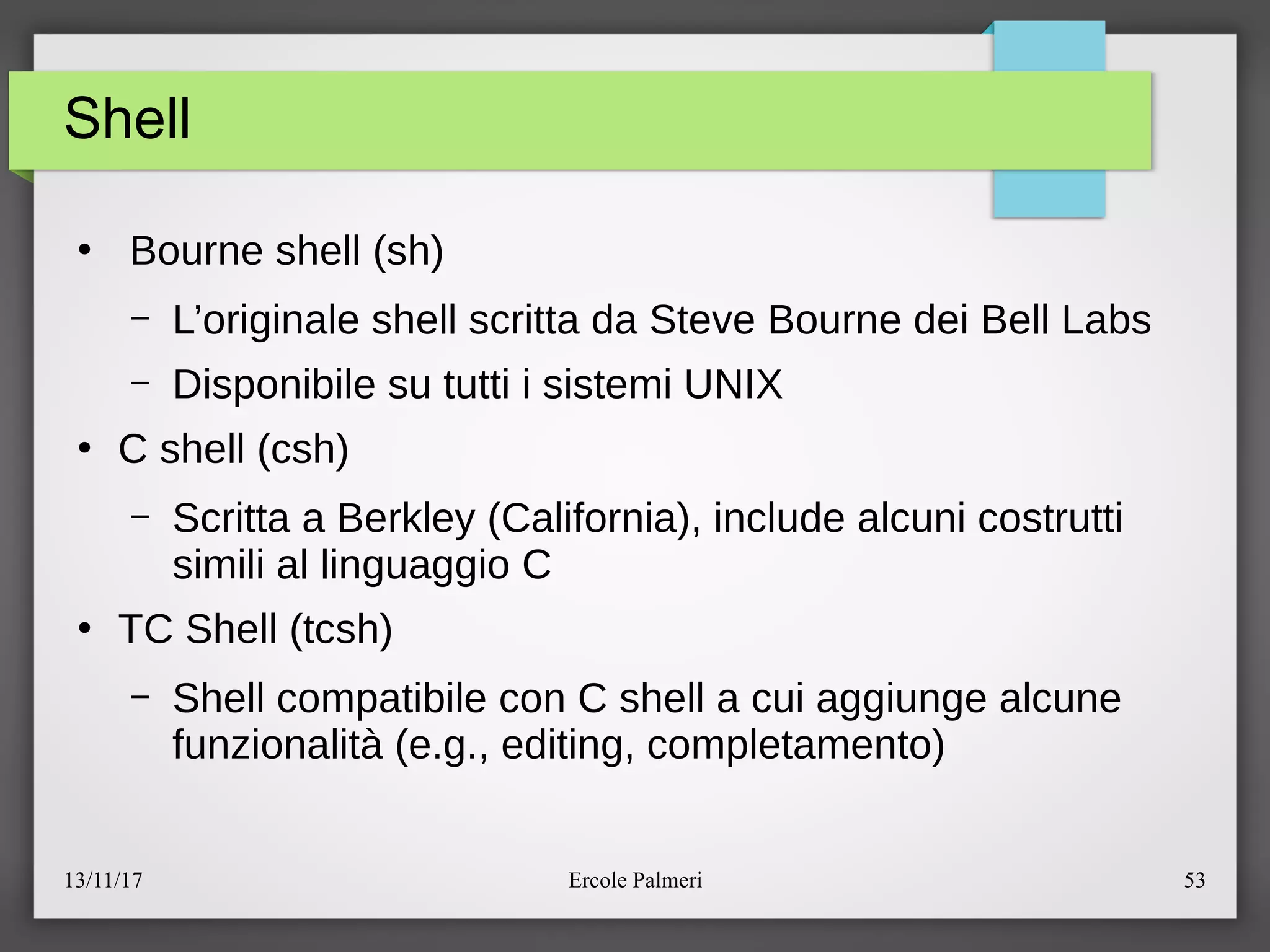 13/11/17 Ercole Palmeri 53
Shell
●
Bourne shell (sh)
– L’originale shell scritta da Steve Bourne dei Bell Labs
– Disponibile su tutti i sistemi UNIX
●
C shell (csh)
– Scritta a Berkley (California), include alcuni costrutti
simili al linguaggio C
●
TC Shell (tcsh)
– Shell compatibile con C shell a cui aggiunge alcune
funzionalita (e.g., editing, completamento)
 