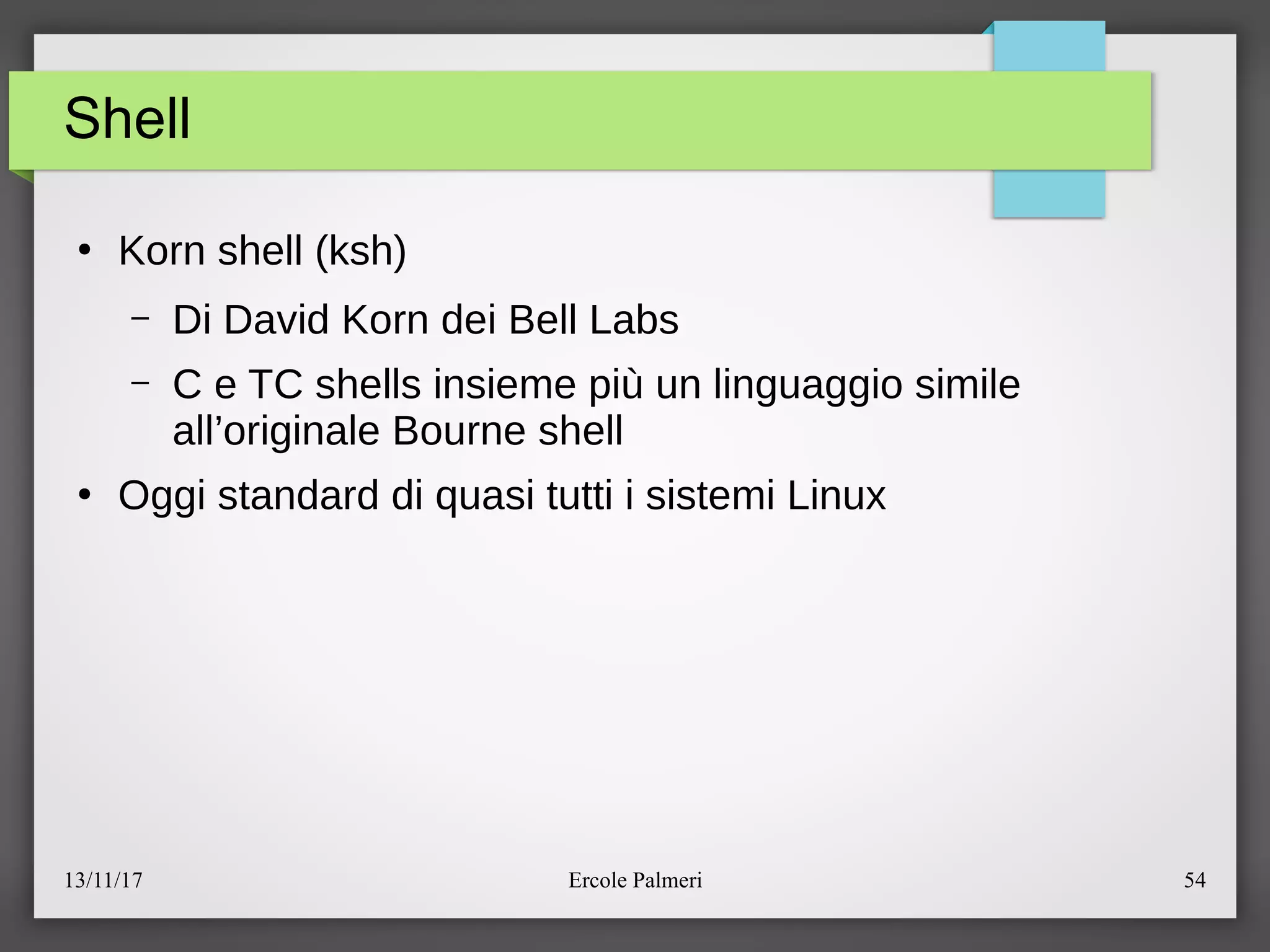 13/11/17 Ercole Palmeri 54
Shell
●
Korn shell (ksh)
– Di David Korn dei Bell Labs
– C e TC shells insieme piu un linguaggio simile
all’originale Bourne shell
●
Oggi standard di quasi tutti i sistemi Linux
 