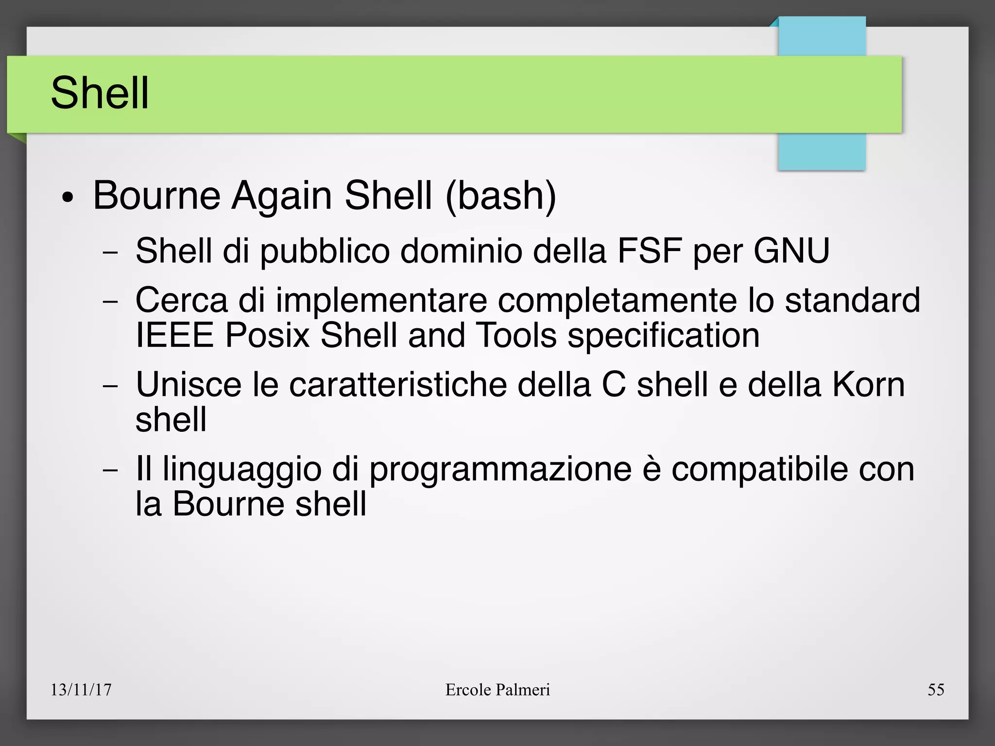 13/11/17 Ercole Palmeri 55
Shell
● Bourne Again Shell (bash)
– Shell di pubblico dominio della FSF per GNU
– Cerca di implementare completamente lo standard
IEEE Posix Shell and Tools specifcation
– Unisce le caratteristiche della C shell e della Korn
shell
– Il linguaggio di programmazione è compatibile con
la Bourne shell
 