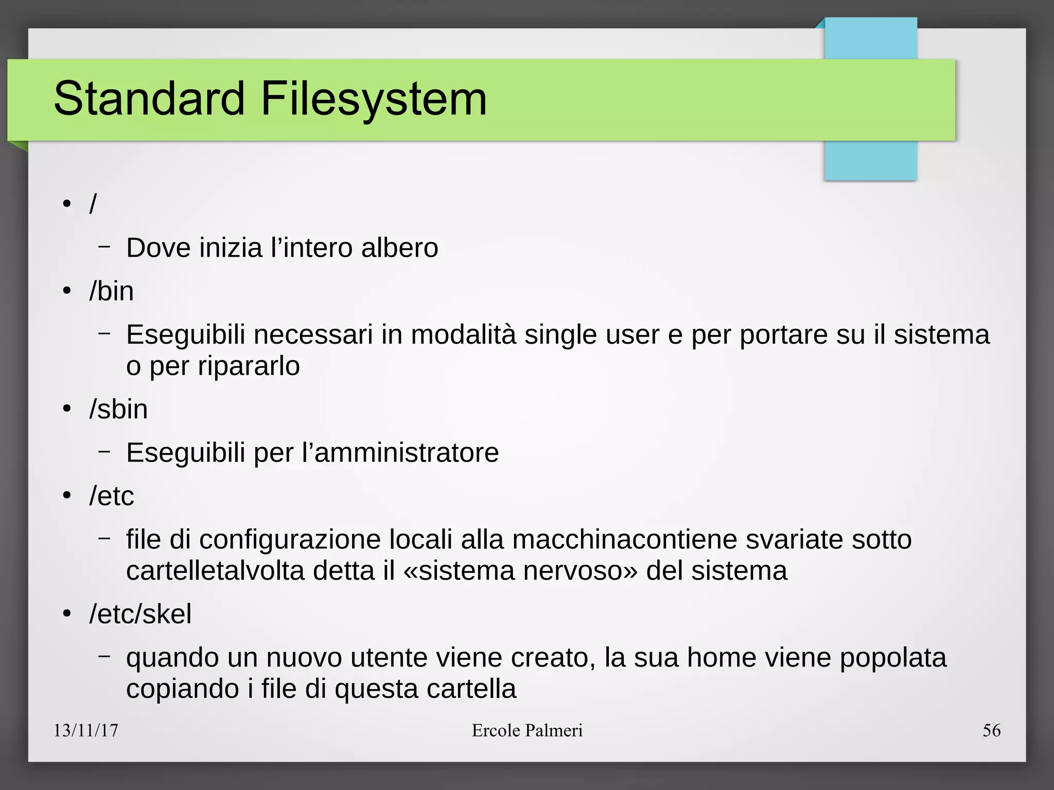 13/11/17 Ercole Palmeri 56
Standard Filesystem
●
e
– Dove inizia l’intero albero
●
ebin
– Eseguibili necessari in modalita single user e per portare su il sistema
o per ripararlo
●
esbin
– Eseguibili per l’amministratore
●
eetc
– file di configurazione locali alla macchinacontiene svariate sotto
cartelletalvolta detta il «sistema nervoso» del sistema
●
eetceskel
– quando un nuovo utente viene creato, la sua home viene popolata
copiando i file di questa cartella
 