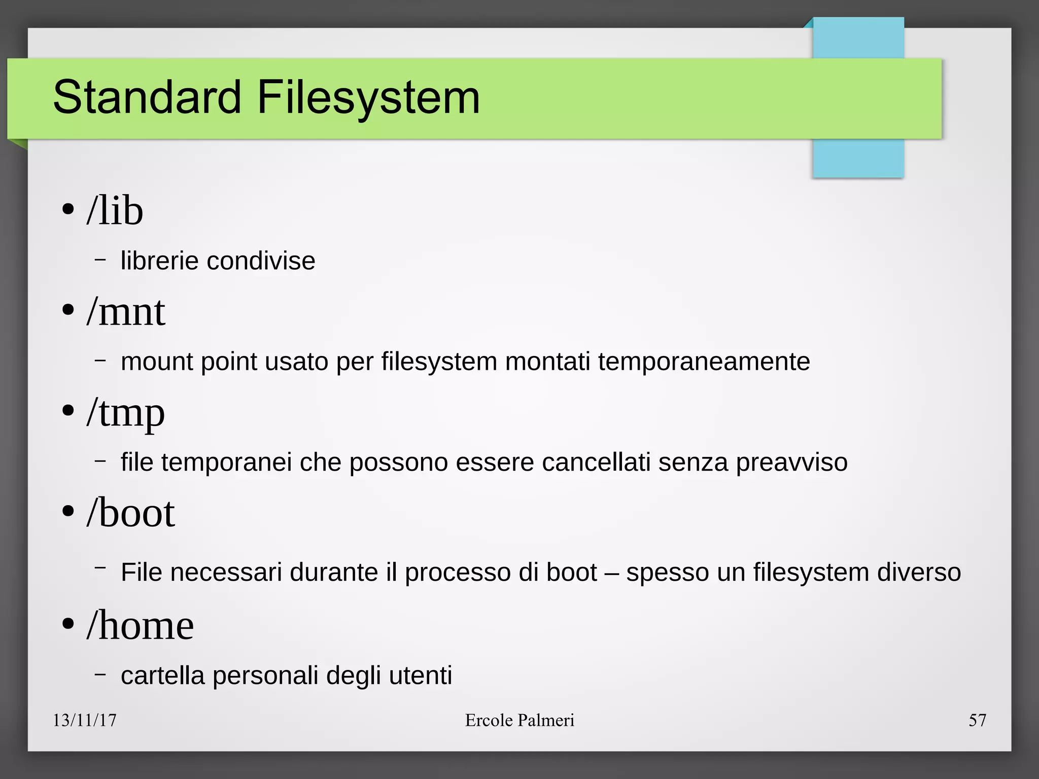 13/11/17 Ercole Palmeri 57
Standard Filesystem
●
/lib
– librerie condivise
●
/mnt
– mount point usato per filesystem montati temporaneamente
●
/tmp
– file temporanei che possono essere cancellati senza preavviso
●
/boot
– File necessari durante il processo di boot – spesso un filesystem diverso
●
/home
– cartella personali degli utenti
 