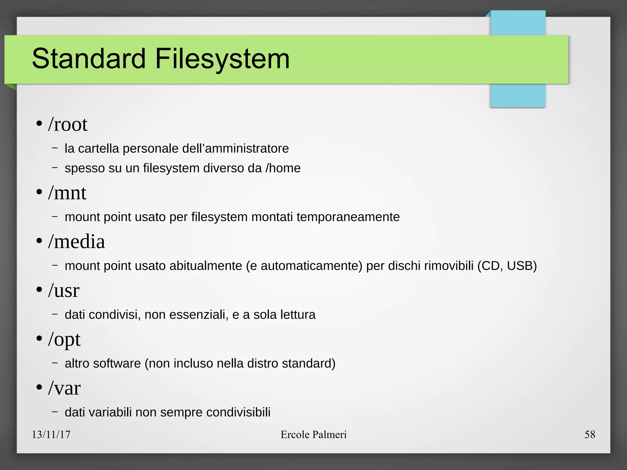 13/11/17 Ercole Palmeri 58
Standard Filesystem
●
/root
– la cartella personale dell’amministratore
– spesso su un filesystem diverso da ehome
●
/mnt
– mount point usato per filesystem montati temporaneamente
●
/media
– mount point usato abitualmente (e automaticamente) per dischi rimovibili (CD, USB)
●
/usr
– dati condivisi, non essenziali, e a sola lettura
●
/opt
– altro software (non incluso nella distro standard)
●
/var
– dati variabili non sempre condivisibili
 