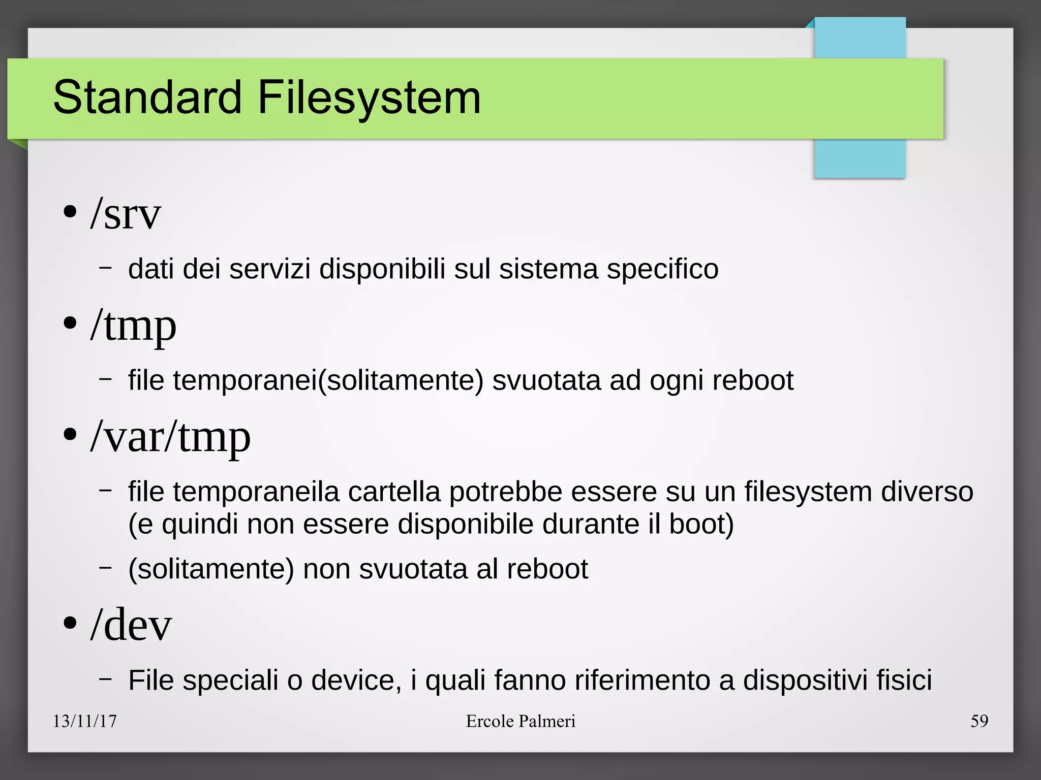 13/11/17 Ercole Palmeri 59
Standard Filesystem
●
/srv
– dati dei servizi disponibili sul sistema specifico
●
/tmp
– file temporanei(solitamente) svuotata ad ogni reboot
●
/var/tmp
– file temporaneila cartella potrebbe essere su un filesystem diverso
(e quindi non essere disponibile durante il boot)
– (solitamente) non svuotata al reboot
●
/dev
– File speciali o device, i quali fanno riferimento a dispositivi fisici
 