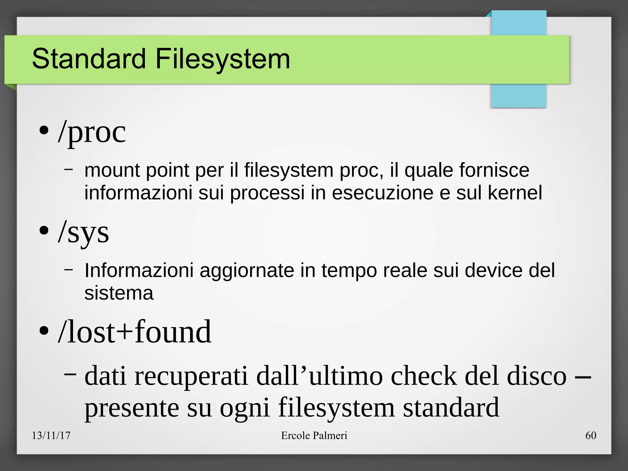 13/11/17 Ercole Palmeri 60
Standard Filesystem
●
/proc
– mount point per il filesystem proc, il quale fornisce
informazioni sui processi in esecuzione e sul kernel
●
/sys
– Informazioni aggiornate in tempo reale sui device del
sistema
●
/lost+found
– dati recuperati dall’ultimo check del disco –
presente su ogni filesystem standard
 