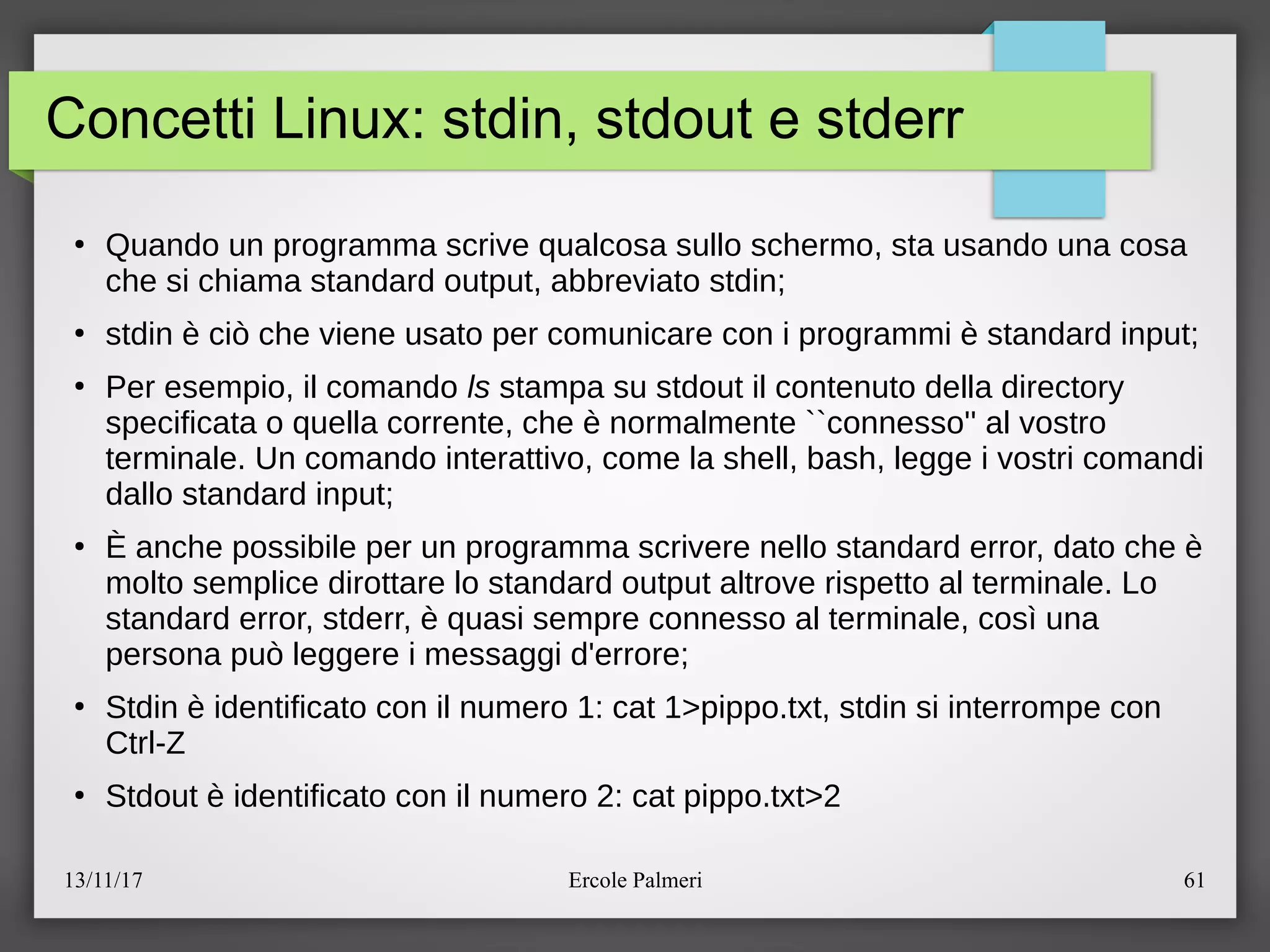 13/11/17 Ercole Palmeri 61
Concetti Linux: stdin, stdout e stderr
●
Quando un programma scrive qualcosa sullo schermo, sta usando una cosa
che si chiama standard output, abbreviato stdinc
●
stdin e cio che viene usato per comunicare con i programmi e standard inputc
●
Per esempio, il comando ls stampa su stdout il contenuto della directory
specificata o quella corrente, che e normalmente ``connesso'' al vostro
terminale. Un comando interattivo, come la shell, bash, legge i vostri comandi
dallo standard inputc
●
E anche possibile per un programma scrivere nello standard error, dato che e
molto semplice dirottare lo standard output altrove rispetto al terminale. Lo
standard error, stderr, e quasi sempre connesso al terminale, cosi una
persona puo leggere i messaggi d'errorec
●
Stdin e identificato con il numero 1: cat 1>pippo.txt, stdin si interrompe con
Ctrl-Z
●
Stdout e identificato con il numero 2: cat pippo.txt>2
 