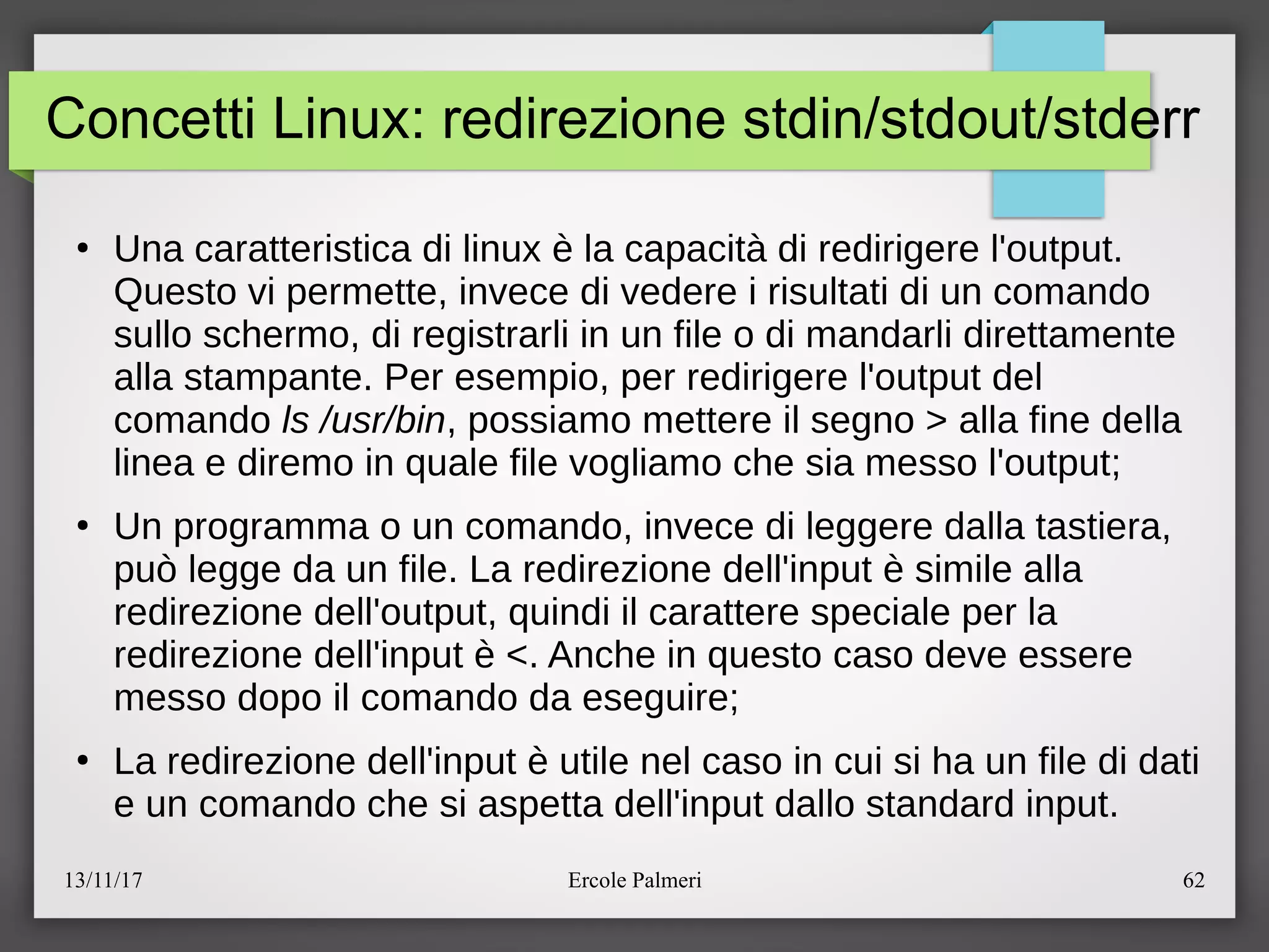 13/11/17 Ercole Palmeri 62
Concetti Linux: redirezione stdin/stdout/stderr
●
Una caratteristica di linux e la capacita di redirigere l'output.
Questo vi permette, invece di vedere i risultati di un comando
sullo schermo, di registrarli in un file o di mandarli direttamente
alla stampante. Per esempio, per redirigere l'output del
comando ls /usr/bin, possiamo mettere il segno > alla fine della
linea e diremo in quale file vogliamo che sia messo l'outputc
●
Un programma o un comando, invece di leggere dalla tastiera,
puo legge da un file. La redirezione dell'input e simile alla
redirezione dell'output, quindi il carattere speciale per la
redirezione dell'input e <. Anche in questo caso deve essere
messo dopo il comando da eseguirec
●
La redirezione dell'input e utile nel caso in cui si ha un file di dati
e un comando che si aspetta dell'input dallo standard input.
 