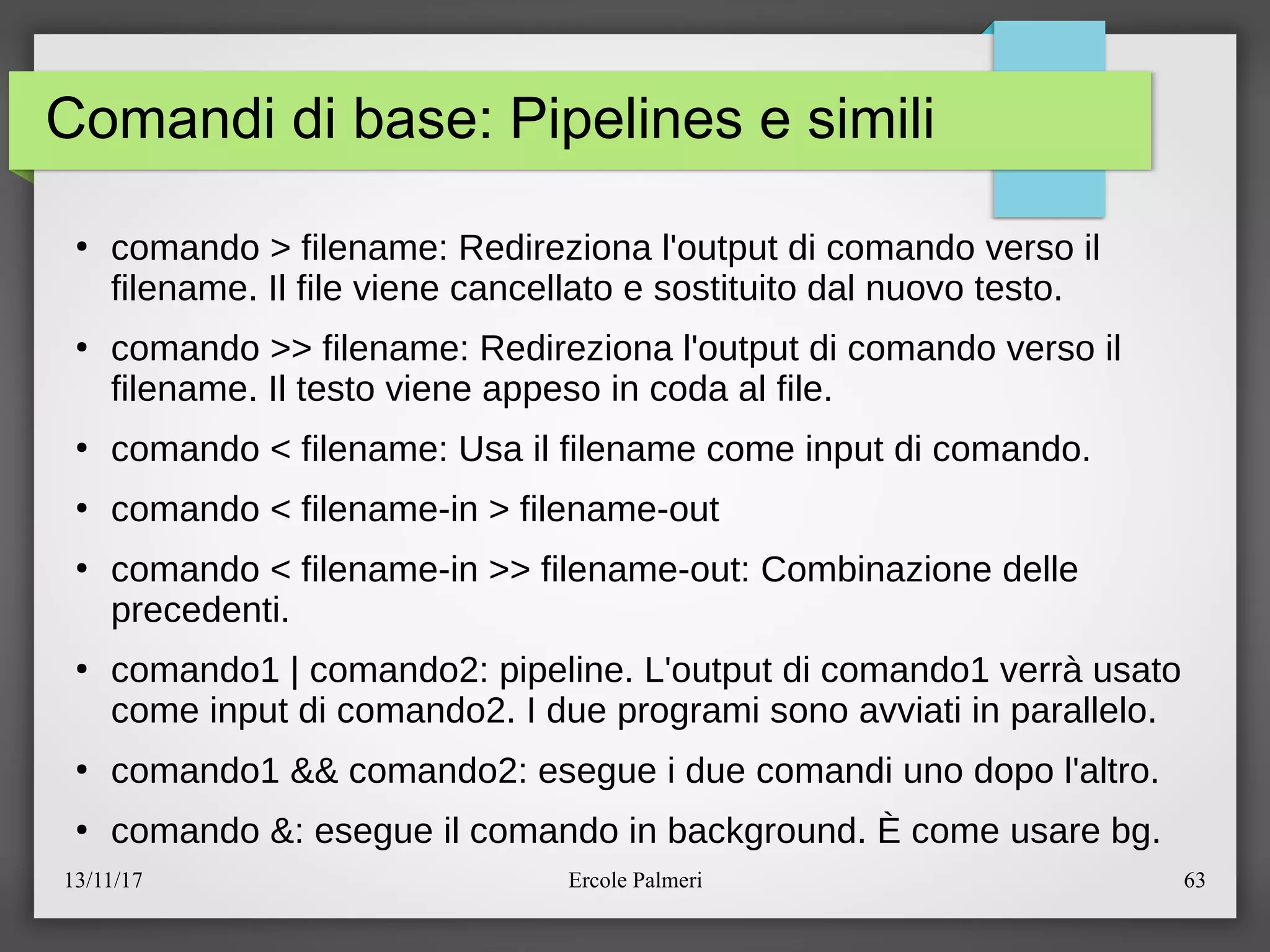 13/11/17 Ercole Palmeri 63
Comandi di base: Pipelines e simili
●
comando > filename: Redireziona l'output di comando verso il
filename. Il file viene cancellato e sostituito dal nuovo testo.
●
comando >> filename: Redireziona l'output di comando verso il
filename. Il testo viene appeso in coda al file.
●
comando < filename: Usa il filename come input di comando.
●
comando < filename-in > filename-out
●
comando < filename-in >> filename-out: Combinazione delle
precedenti.
●
comando1 | comando2: pipeline. L'output di comando1 verra usato
come input di comando2. I due programi sono avviati in parallelo.
●
comando1 && comando2: esegue i due comandi uno dopo l'altro.
●
comando &: esegue il comando in background. E come usare bg.
 