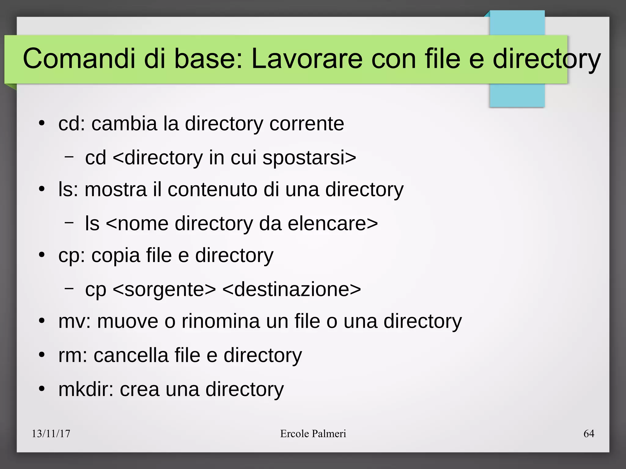 13/11/17 Ercole Palmeri 64
Comandi di base: Lavorare con file e directory
●
cd: cambia la directory corrente
– cd <directory in cui spostarsi>
●
ls: mostra il contenuto di una directory
– ls <nome directory da elencare>
●
cp: copia file e directory
– cp <sorgente> <destinazione>
●
mv: muove o rinomina un file o una directory
●
rm: cancella file e directory
●
mkdir: crea una directory
 