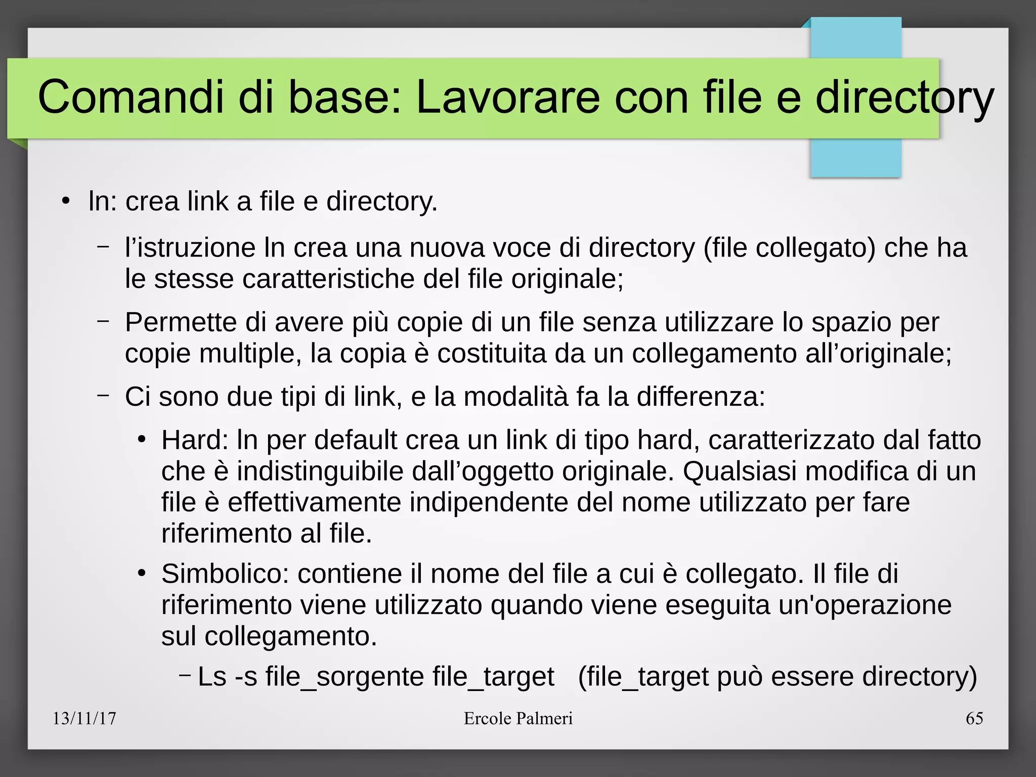13/11/17 Ercole Palmeri 65
Comandi di base: Lavorare con file e directory
●
ln: crea link a file e directory.
– l’istruzione ln crea una nuova voce di directory (file collegato) che ha
le stesse caratteristiche del file originalec
– Permette di avere piu copie di un file senza utilizzare lo spazio per
copie multiple, la copia e costituita da un collegamento all’originalec
– Ci sono due tipi di link, e la modalita fa la differenza:
●
Hard: ln per default crea un link di tipo hard, caratterizzato dal fatto
che e indistinguibile dall’oggetto originale. Qualsiasi modifica di un
file e effettivamente indipendente del nome utilizzato per fare
riferimento al file.
●
Simbolico: contiene il nome del file a cui e collegato. Il file di
riferimento viene utilizzato quando viene eseguita un'operazione
sul collegamento.
– Ls -s file_sorgente file_target (file_target puo essere directory)
 