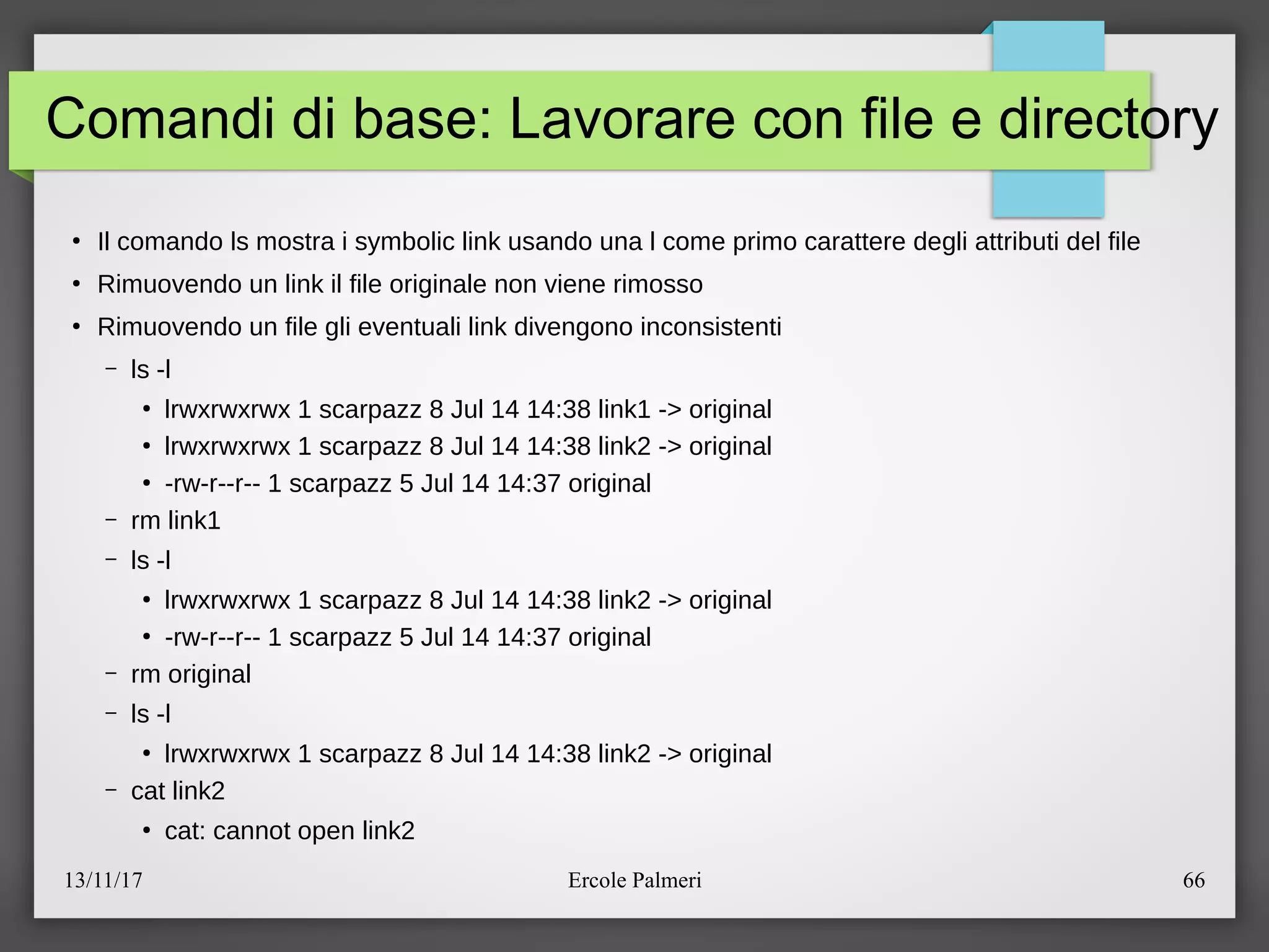 13/11/17 Ercole Palmeri 66
Comandi di base: Lavorare con file e directory
●
Il comando ls mostra i symbolic link usando una l come primo carattere degli attributi del file
●
Rimuovendo un link il file originale non viene rimosso
●
Rimuovendo un file gli eventuali link divengono inconsistenti
– ls -l
●
lrwxrwxrwx 1 scarpazz 8 Jul 14 14:38 link1 -> original
●
lrwxrwxrwx 1 scarpazz 8 Jul 14 14:38 link2 -> original
●
-rw-r--r-- 1 scarpazz 5 Jul 14 14:37 original
– rm link1
– ls -l
●
lrwxrwxrwx 1 scarpazz 8 Jul 14 14:38 link2 -> original
●
-rw-r--r-- 1 scarpazz 5 Jul 14 14:37 original
– rm original
– ls -l
●
lrwxrwxrwx 1 scarpazz 8 Jul 14 14:38 link2 -> original
– cat link2
●
cat: cannot open link2
 