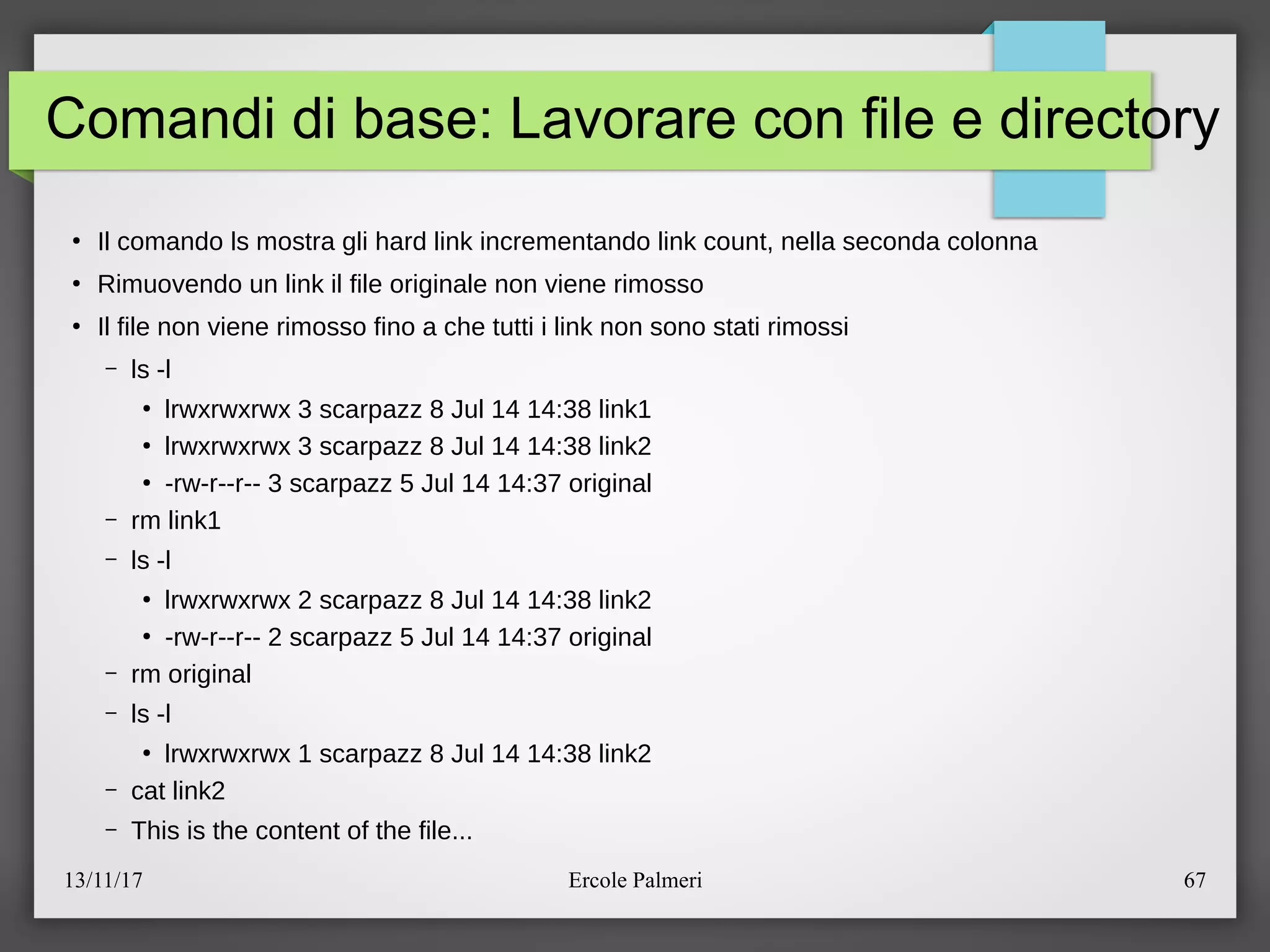13/11/17 Ercole Palmeri 67
Comandi di base: Lavorare con file e directory
●
Il comando ls mostra gli hard link incrementando link count, nella seconda colonna
●
Rimuovendo un link il file originale non viene rimosso
●
Il file non viene rimosso fino a che tutti i link non sono stati rimossi
– ls -l
●
lrwxrwxrwx 3 scarpazz 8 Jul 14 14:38 link1
●
lrwxrwxrwx 3 scarpazz 8 Jul 14 14:38 link2
●
-rw-r--r-- 3 scarpazz 5 Jul 14 14:37 original
– rm link1
– ls -l
●
lrwxrwxrwx 2 scarpazz 8 Jul 14 14:38 link2
●
-rw-r--r-- 2 scarpazz 5 Jul 14 14:37 original
– rm original
– ls -l
●
lrwxrwxrwx 1 scarpazz 8 Jul 14 14:38 link2
– cat link2
– This is the content of the file...
 