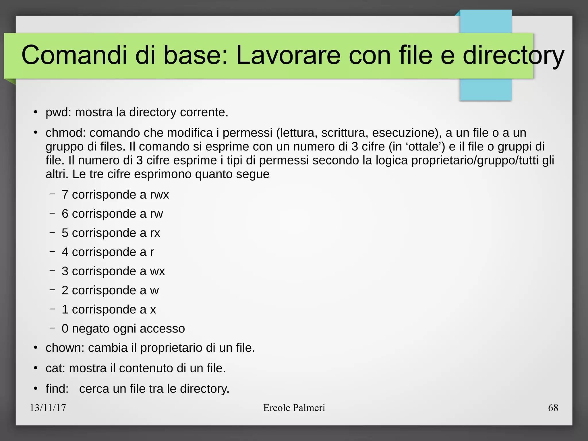 13/11/17 Ercole Palmeri 68
Comandi di base: Lavorare con file e directory
●
pwd: mostra la directory corrente.
●
chmod: comando che modifica i permessi (lettura, scrittura, esecuzione), a un file o a un
gruppo di files. Il comando si esprime con un numero di 3 cifre (in ‘ottale’) e il file o gruppi di
file. Il numero di 3 cifre esprime i tipi di permessi secondo la logica proprietarioegruppoetutti gli
altri. Le tre cifre esprimono quanto segue
– 7 corrisponde a rwx
– 6 corrisponde a rw
– 5 corrisponde a rx
– 4 corrisponde a r
– 3 corrisponde a wx
– 2 corrisponde a w
– 1 corrisponde a x
– 0 negato ogni accesso
●
chown: cambia il proprietario di un file.
●
cat: mostra il contenuto di un file.
●
find: cerca un file tra le directory.
 