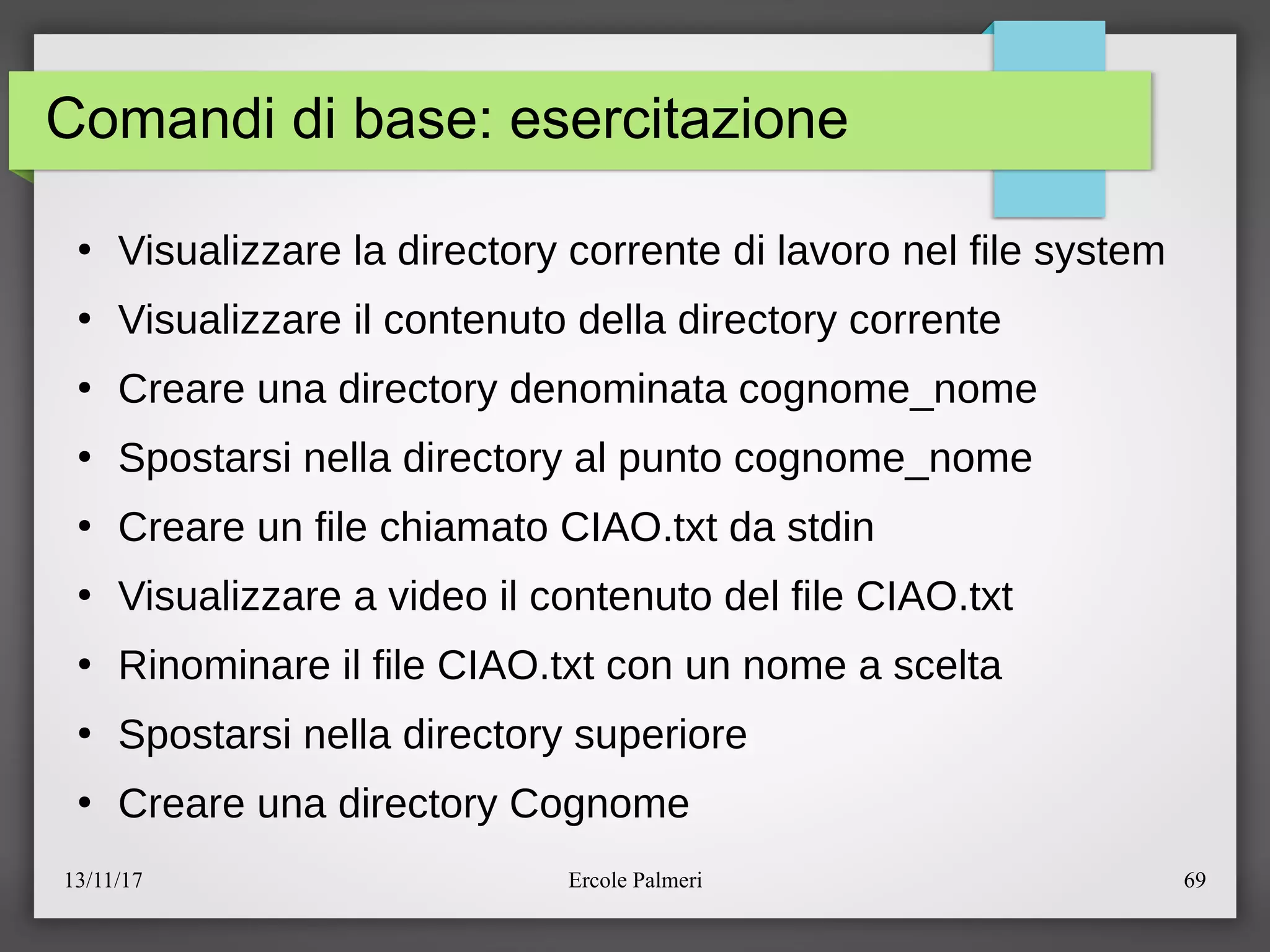 13/11/17 Ercole Palmeri 69
Comandi di base: esercitazione
●
Visualizzare la directory corrente di lavoro nel file system
●
Visualizzare il contenuto della directory corrente
●
Creare una directory denominata cognome_nome
●
Spostarsi nella directory al punto cognome_nome
●
Creare un file chiamato CIAO.txt da stdin
●
Visualizzare a video il contenuto del file CIAO.txt
●
Rinominare il file CIAO.txt con un nome a scelta
●
Spostarsi nella directory superiore
●
Creare una directory Cognome
 