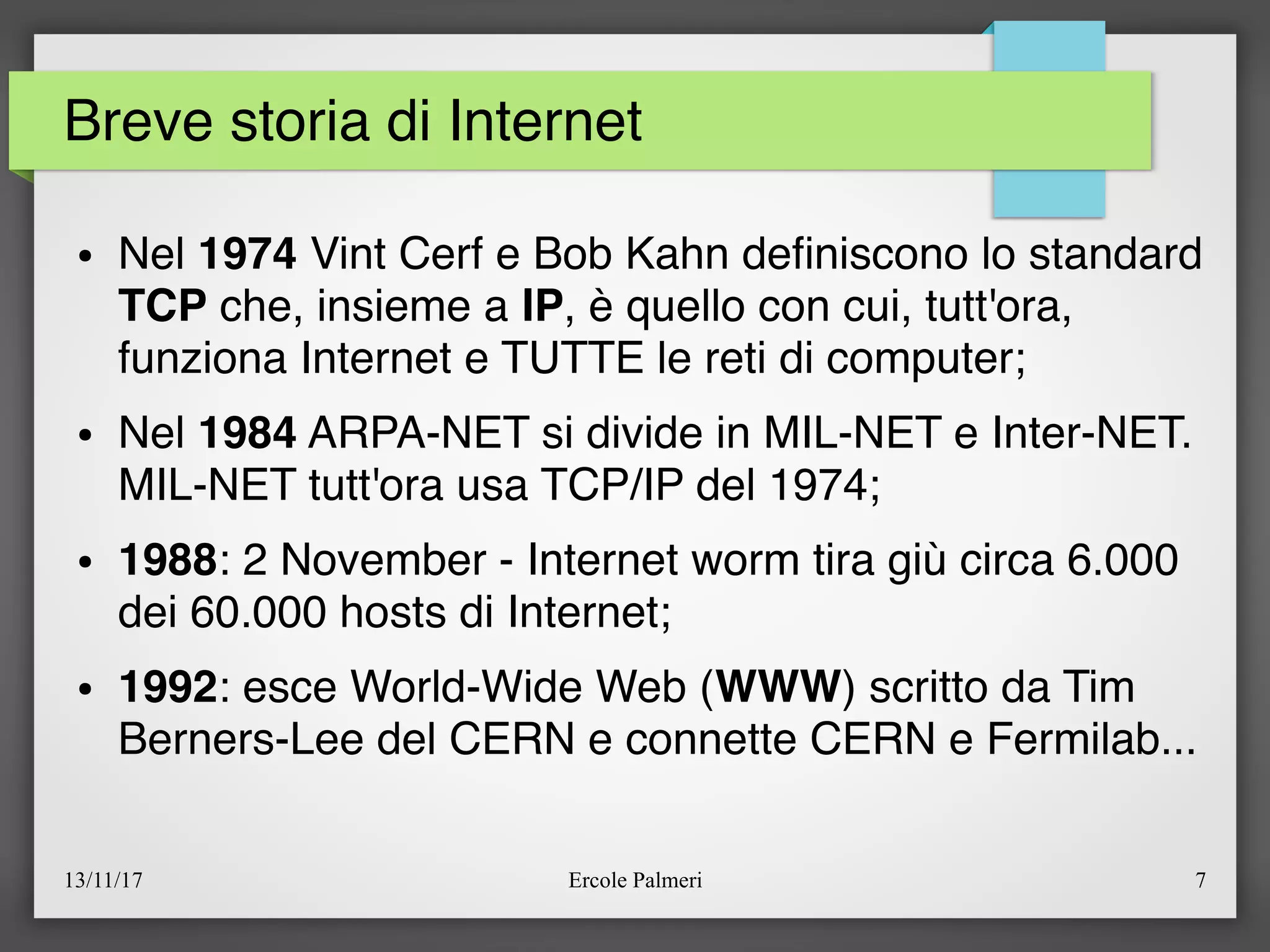 13/11/17 Ercole Palmeri 7
Breve storia di Internet
● Nel 1974 Vint Cerf e Bob Kahn defniscono lo standard
TCP che, insieme a IP, è quello con cui, tutt'ora,
funziona Internet e TUTTE le reti di computer;
● Nel 1984 ARPA-NET si divide in MIL-NET e Inter-NET.
MIL-NET tutt'ora usa TCP/IP del 1974;
● 1988: 2 November - Internet worm tira giù circa 6.000
dei 60.000 hosts di Internet;
● 1992: esce World-Wide Web (WWW) scritto da Tim
Berners-Lee del CERN e connette CERN e Fermilab...
 