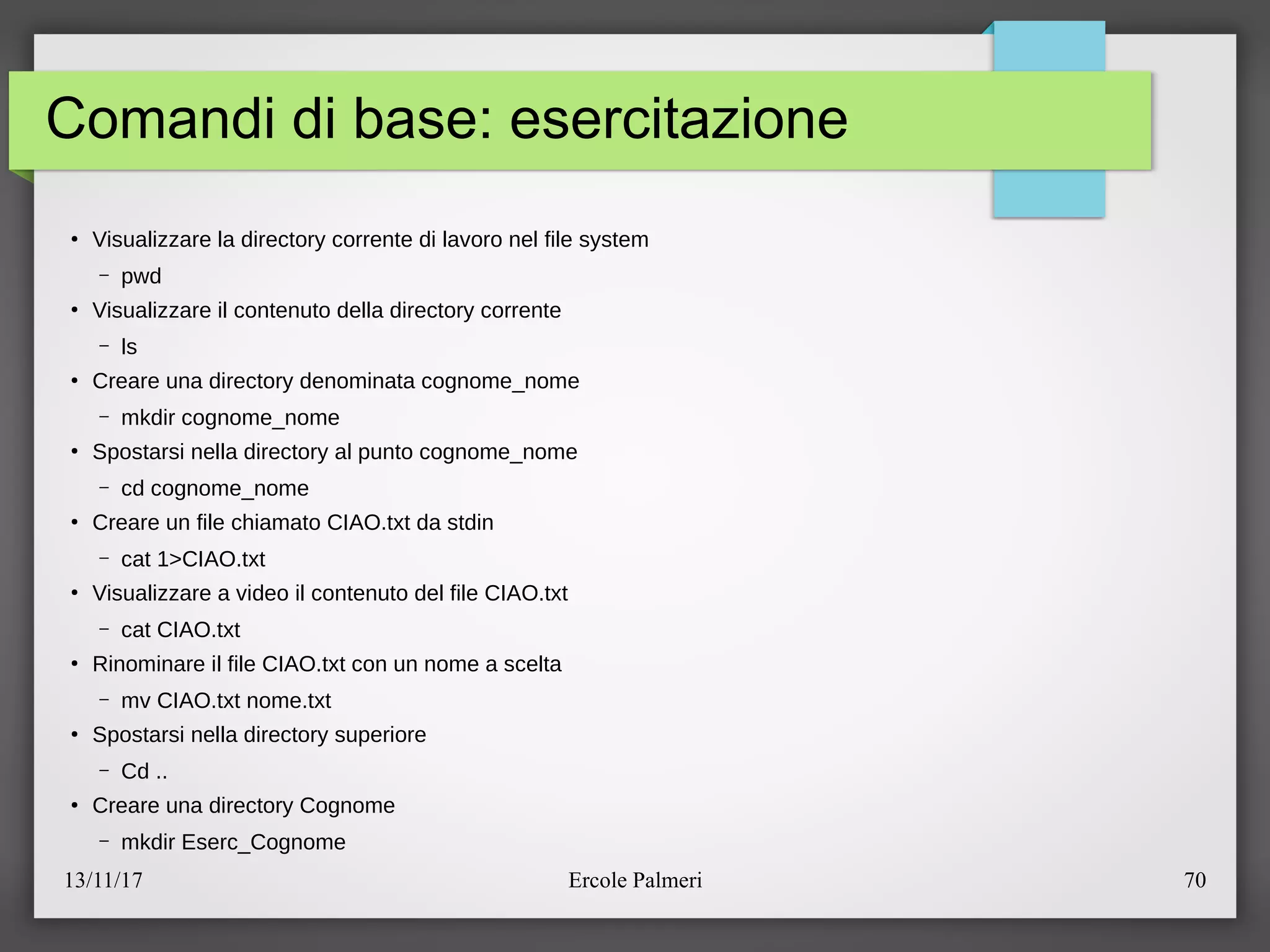 13/11/17 Ercole Palmeri 70
Comandi di base: esercitazione
●
Visualizzare la directory corrente di lavoro nel file system
– pwd
●
Visualizzare il contenuto della directory corrente
– ls
●
Creare una directory denominata cognome_nome
– mkdir cognome_nome
●
Spostarsi nella directory al punto cognome_nome
– cd cognome_nome
●
Creare un file chiamato CIAO.txt da stdin
– cat 1>CIAO.txt
●
Visualizzare a video il contenuto del file CIAO.txt
– cat CIAO.txt
●
Rinominare il file CIAO.txt con un nome a scelta
– mv CIAO.txt nome.txt
●
Spostarsi nella directory superiore
– Cd ..
●
Creare una directory Cognome
– mkdir Eserc_Cognome
 