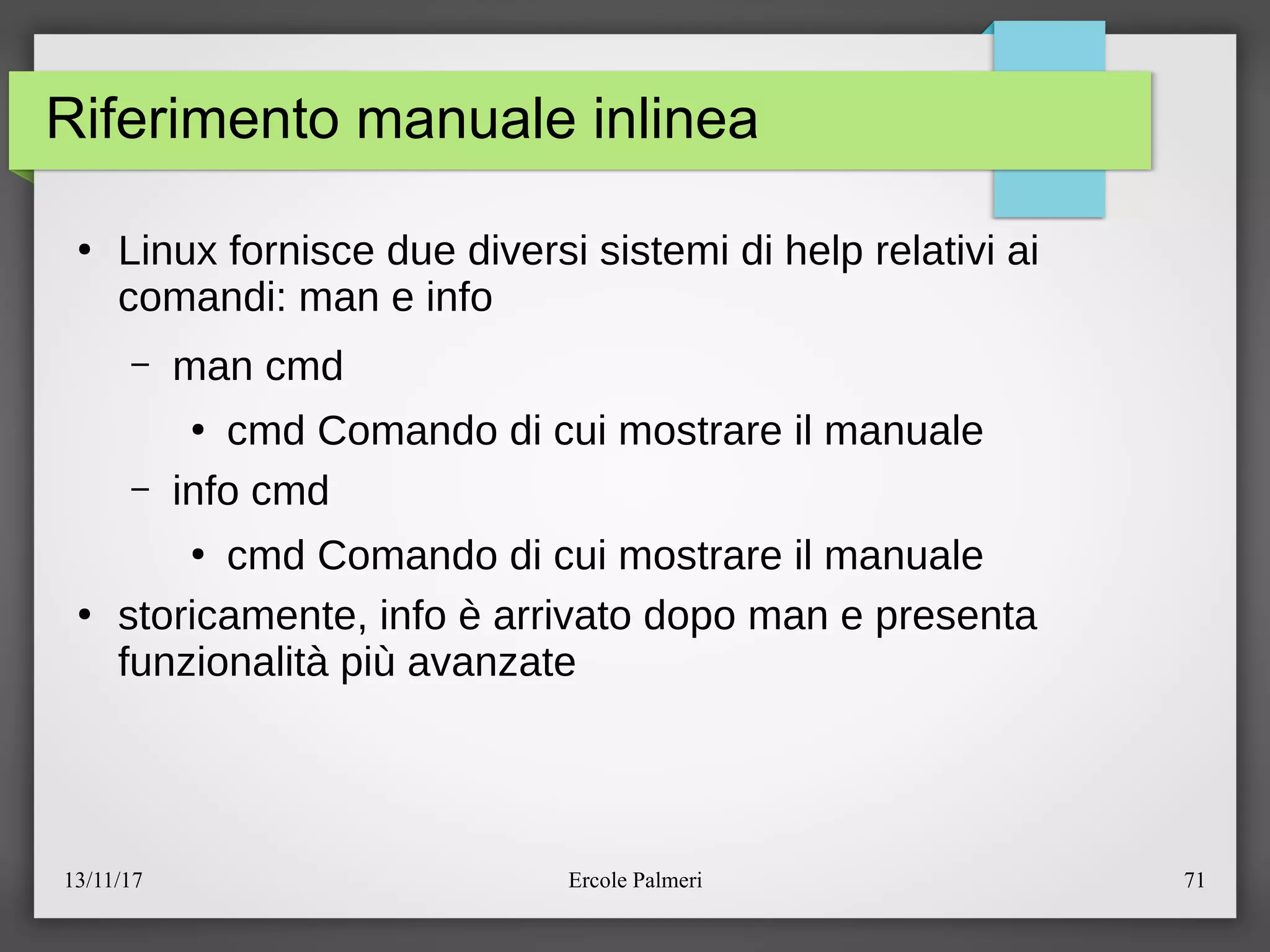 13/11/17 Ercole Palmeri 71
Riferimento manuale inlinea
●
Linux fornisce due diversi sistemi di help relativi ai
comandi: man e info
– man cmd
●
cmd Comando di cui mostrare il manuale
– info cmd
●
cmd Comando di cui mostrare il manuale
●
storicamente, info e arrivato dopo man e presenta
funzionalita piu avanzate
 