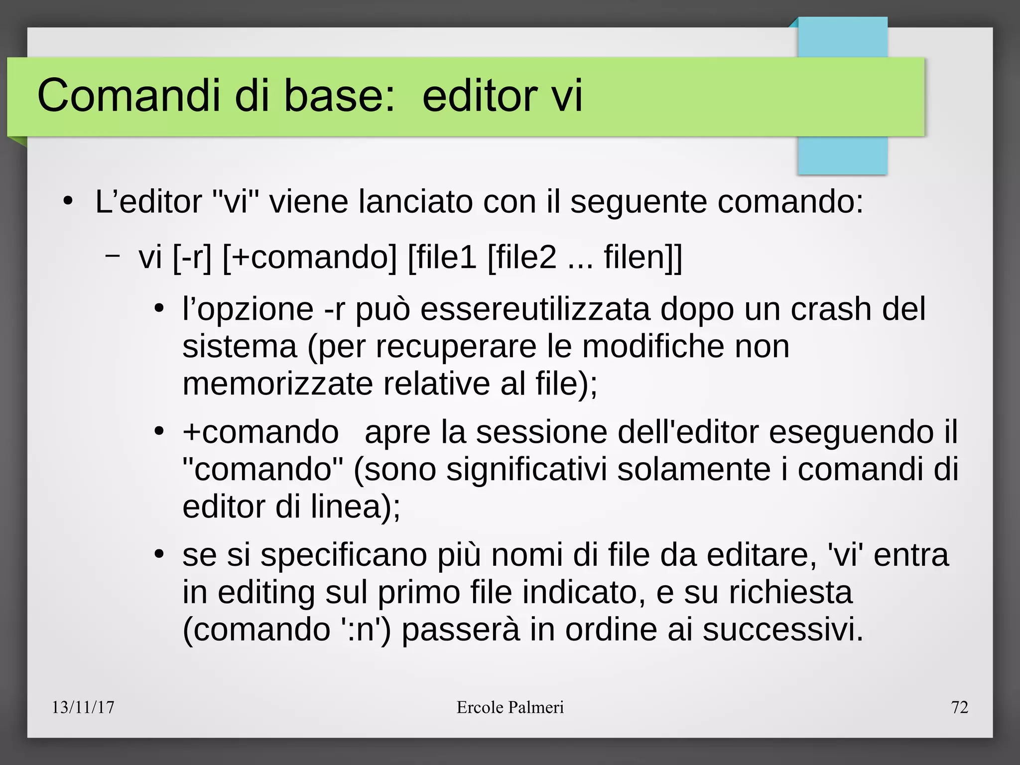 13/11/17 Ercole Palmeri 72
Comandi di base: editor vi
●
L’editor "vi" viene lanciato con il seguente comando:
– vi [-r] [+comando] [file1 [file2 ... filen]]
●
l’opzione -r puo essereutilizzata dopo un crash del
sistema (per recuperare le modifiche non
memorizzate relative al file)c
●
+comando apre la sessione dell'editor eseguendo il
"comando" (sono significativi solamente i comandi di
editor di linea)c
●
se si specificano piu nomi di file da editare, 'vi' entra
in editing sul primo file indicato, e su richiesta
(comando ':n') passera in ordine ai successivi.
 