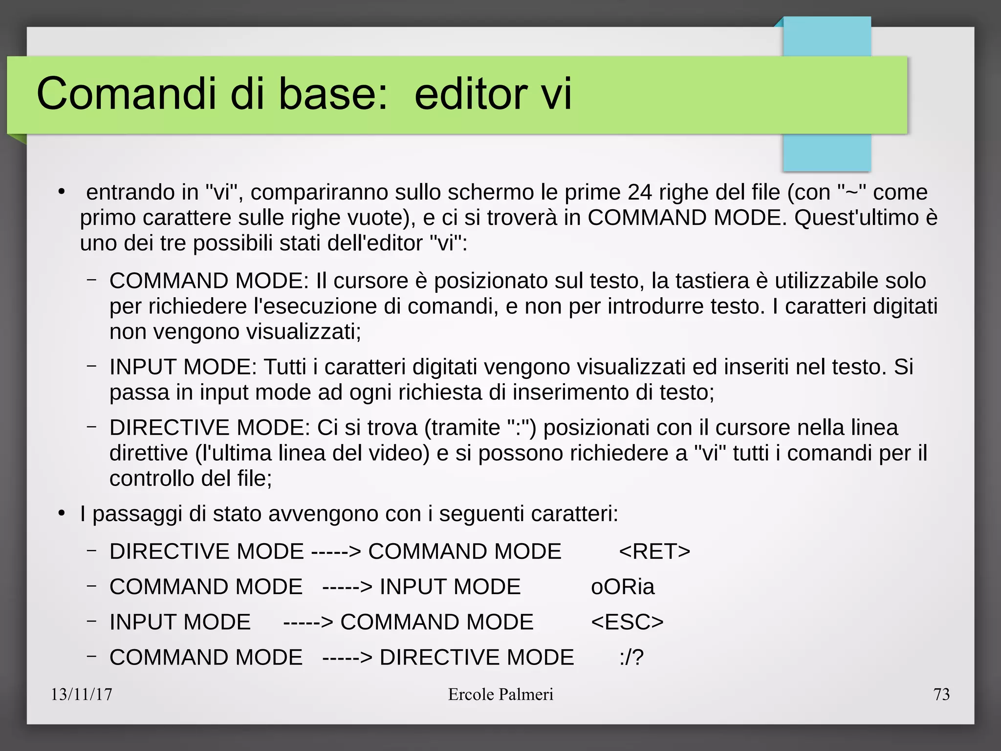 13/11/17 Ercole Palmeri 73
Comandi di base: editor vi
●
entrando in "vi", compariranno sullo schermo le prime 24 righe del file (con "~" come
primo carattere sulle righe vuote), e ci si trovera in COMMAND MODE. Quest'ultimo e
uno dei tre possibili stati dell'editor "vi":
– COMMAND MODE: Il cursore e posizionato sul testo, la tastiera e utilizzabile solo
per richiedere l'esecuzione di comandi, e non per introdurre testo. I caratteri digitati
non vengono visualizzatic
– INPUT MODE: Tutti i caratteri digitati vengono visualizzati ed inseriti nel testo. Si
passa in input mode ad ogni richiesta di inserimento di testoc
– DIRECTIVE MODE: Ci si trova (tramite ":") posizionati con il cursore nella linea
direttive (l'ultima linea del video) e si possono richiedere a "vi" tutti i comandi per il
controllo del filec
●
I passaggi di stato avvengono con i seguenti caratteri:
– DIRECTIVE MODE -----> COMMAND MODE <RET>
– COMMAND MODE -----> INPUT MODE oORia
– INPUT MODE -----> COMMAND MODE <ESC>
– COMMAND MODE -----> DIRECTIVE MODE :e?
 
