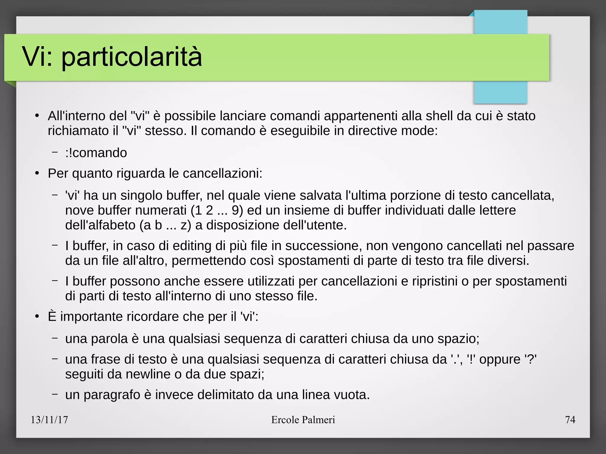 13/11/17 Ercole Palmeri 74
Vi: particolarità
●
All'interno del "vi" e possibile lanciare comandi appartenenti alla shell da cui e stato
richiamato il "vi" stesso. Il comando e eseguibile in directive mode:
– :!comando
●
Per quanto riguarda le cancellazioni:
– 'vi' ha un singolo buffer, nel quale viene salvata l'ultima porzione di testo cancellata,
nove buffer numerati (1 2 ... 9) ed un insieme di buffer individuati dalle lettere
dell'alfabeto (a b ... z) a disposizione dell'utente.
– I buffer, in caso di editing di piu file in successione, non vengono cancellati nel passare
da un file all'altro, permettendo cosi spostamenti di parte di testo tra file diversi.
– I buffer possono anche essere utilizzati per cancellazioni e ripristini o per spostamenti
di parti di testo all'interno di uno stesso file.
●
E importante ricordare che per il 'vi':
– una parola e una qualsiasi sequenza di caratteri chiusa da uno spazioc
– una frase di testo e una qualsiasi sequenza di caratteri chiusa da '.', '!' oppure '?'
seguiti da newline o da due spazic
– un paragrafo e invece delimitato da una linea vuota.
 