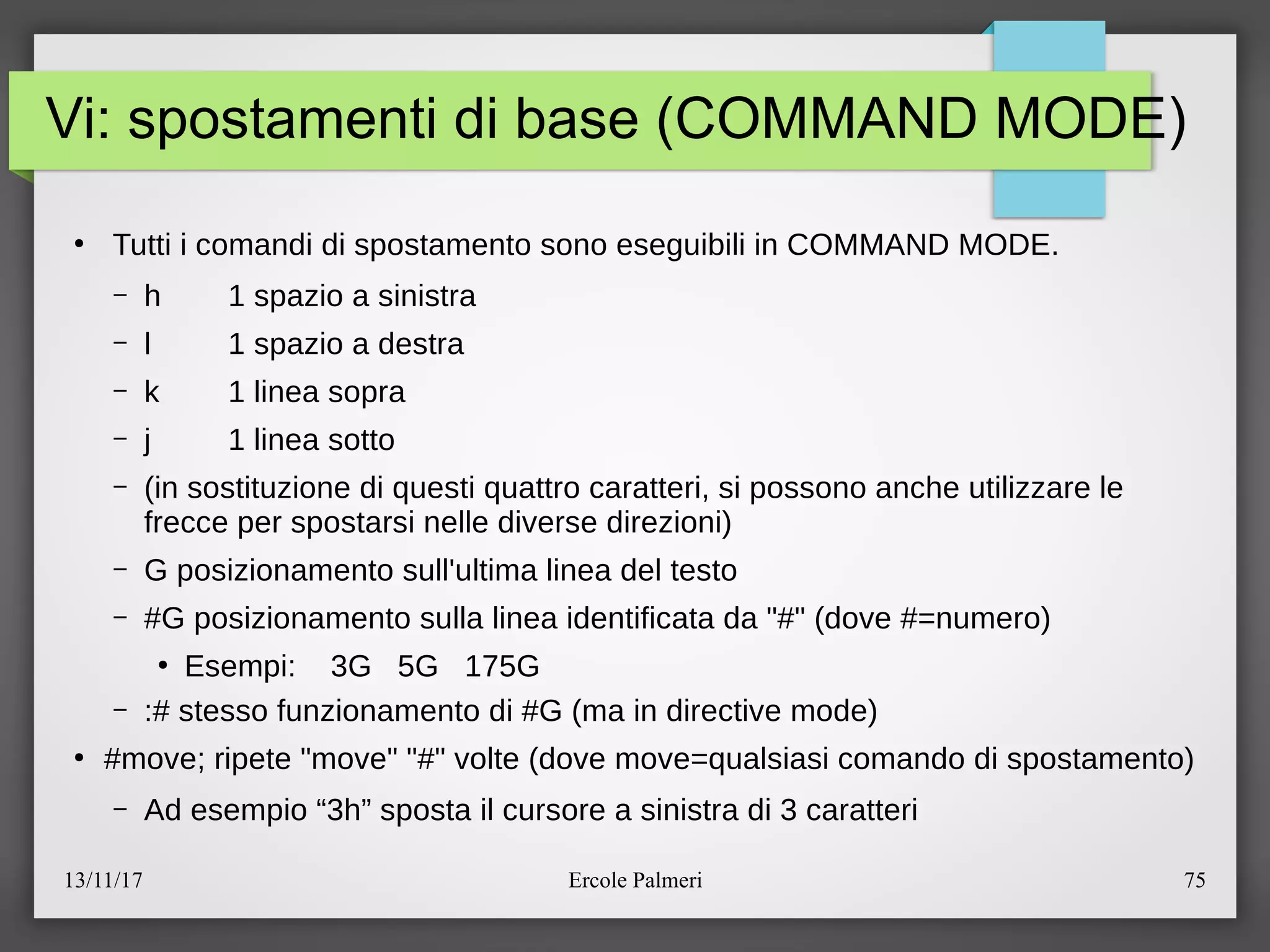 13/11/17 Ercole Palmeri 75
Vi: spostamenti di base (COMMAND MODE)
●
Tutti i comandi di spostamento sono eseguibili in COMMAND MODE.
– h 1 spazio a sinistra
– l 1 spazio a destra
– k 1 linea sopra
– j 1 linea sotto
– (in sostituzione di questi quattro caratteri, si possono anche utilizzare le
frecce per spostarsi nelle diverse direzioni)
– G posizionamento sull'ultima linea del testo
– #G posizionamento sulla linea identificata da "#" (dove #=numero)
●
Esempi: 3G 5G 175G
– :# stesso funzionamento di #G (ma in directive mode)
●
#movec ripete "move" "#" volte (dove move=qualsiasi comando di spostamento)
– Ad esempio “3h” sposta il cursore a sinistra di 3 caratteri
 