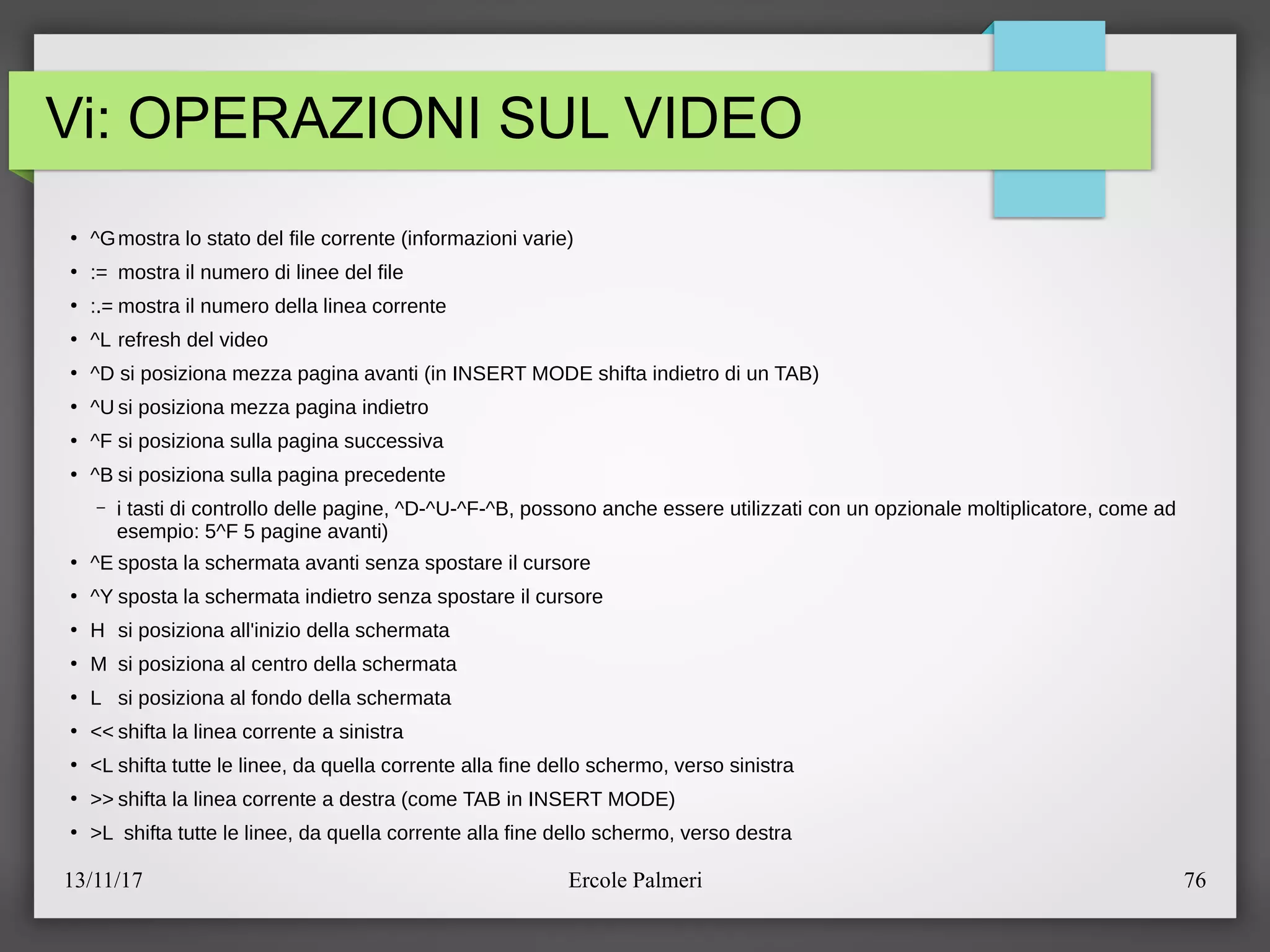 13/11/17 Ercole Palmeri 76
Vi: OPERAZIONI SUL VIDEO
●
^Gmostra lo stato del file corrente (informazioni varie)
●
:= mostra il numero di linee del file
●
:.= mostra il numero della linea corrente
●
^L refresh del video
●
^D si posiziona mezza pagina avanti (in INSERT MODE shifta indietro di un TAB)
●
^U si posiziona mezza pagina indietro
●
^F si posiziona sulla pagina successiva
●
^B si posiziona sulla pagina precedente
– i tasti di controllo delle pagine, ^D-^U-^F-^B, possono anche essere utilizzati con un opzionale moltiplicatore, come ad
esempio: 5^F 5 pagine avanti)
●
^E sposta la schermata avanti senza spostare il cursore
●
^Y sposta la schermata indietro senza spostare il cursore
●
H si posiziona all'inizio della schermata
●
M si posiziona al centro della schermata
●
L si posiziona al fondo della schermata
●
<< shifta la linea corrente a sinistra
●
<L shifta tutte le linee, da quella corrente alla fine dello schermo, verso sinistra
●
>> shifta la linea corrente a destra (come TAB in INSERT MODE)
●
>L shifta tutte le linee, da quella corrente alla fine dello schermo, verso destra
 