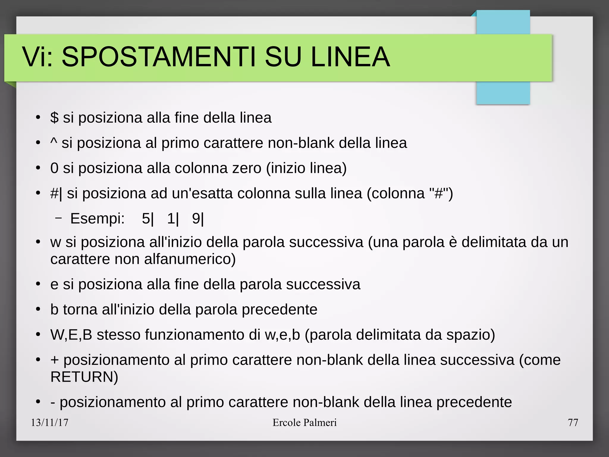 13/11/17 Ercole Palmeri 77
Vi: SPOSTAMENTI SU LINEA
●
$ si posiziona alla fine della linea
●
^ si posiziona al primo carattere non-blank della linea
●
0 si posiziona alla colonna zero (inizio linea)
●
#| si posiziona ad un'esatta colonna sulla linea (colonna "#")
– Esempi: 5| 1| 9|
●
w si posiziona all'inizio della parola successiva (una parola e delimitata da un
carattere non alfanumerico)
●
e si posiziona alla fine della parola successiva
●
b torna all'inizio della parola precedente
●
W,E,B stesso funzionamento di w,e,b (parola delimitata da spazio)
●
+ posizionamento al primo carattere non-blank della linea successiva (come
RETURN)
●
- posizionamento al primo carattere non-blank della linea precedente
 