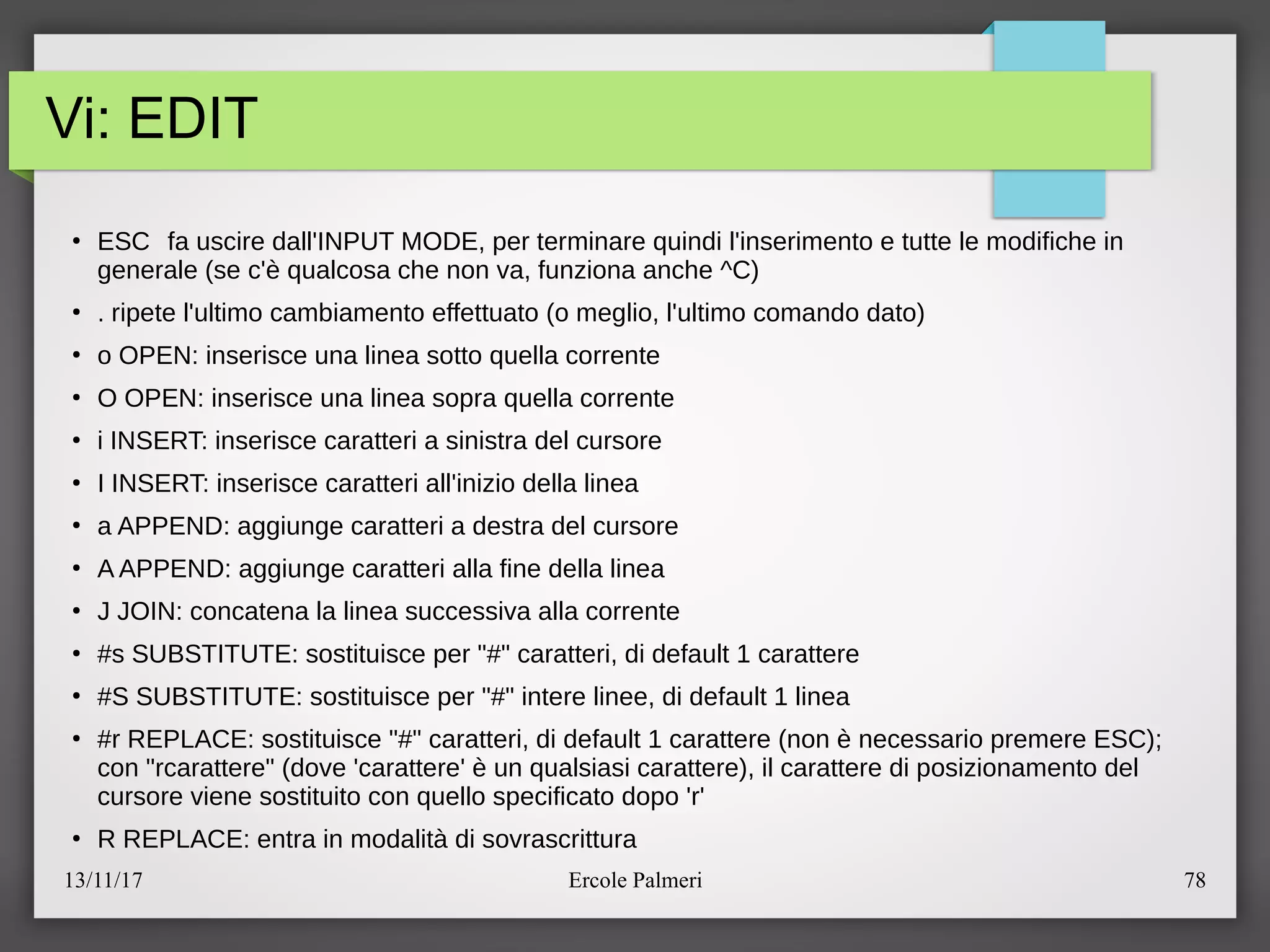 13/11/17 Ercole Palmeri 78
Vi: EDIT
●
ESC fa uscire dall'INPUT MODE, per terminare quindi l'inserimento e tutte le modifiche in
generale (se c'e qualcosa che non va, funziona anche ^C)
●
. ripete l'ultimo cambiamento effettuato (o meglio, l'ultimo comando dato)
●
o OPEN: inserisce una linea sotto quella corrente
●
O OPEN: inserisce una linea sopra quella corrente
●
i INSERT: inserisce caratteri a sinistra del cursore
●
I INSERT: inserisce caratteri all'inizio della linea
●
a APPEND: aggiunge caratteri a destra del cursore
●
A APPEND: aggiunge caratteri alla fine della linea
●
J JOIN: concatena la linea successiva alla corrente
●
#s SUBSTITUTE: sostituisce per "#" caratteri, di default 1 carattere
●
#S SUBSTITUTE: sostituisce per "#" intere linee, di default 1 linea
●
#r REPLACE: sostituisce "#" caratteri, di default 1 carattere (non e necessario premere ESC)c
con "rcarattere" (dove 'carattere' e un qualsiasi carattere), il carattere di posizionamento del
cursore viene sostituito con quello specificato dopo 'r'
●
R REPLACE: entra in modalita di sovrascrittura
 