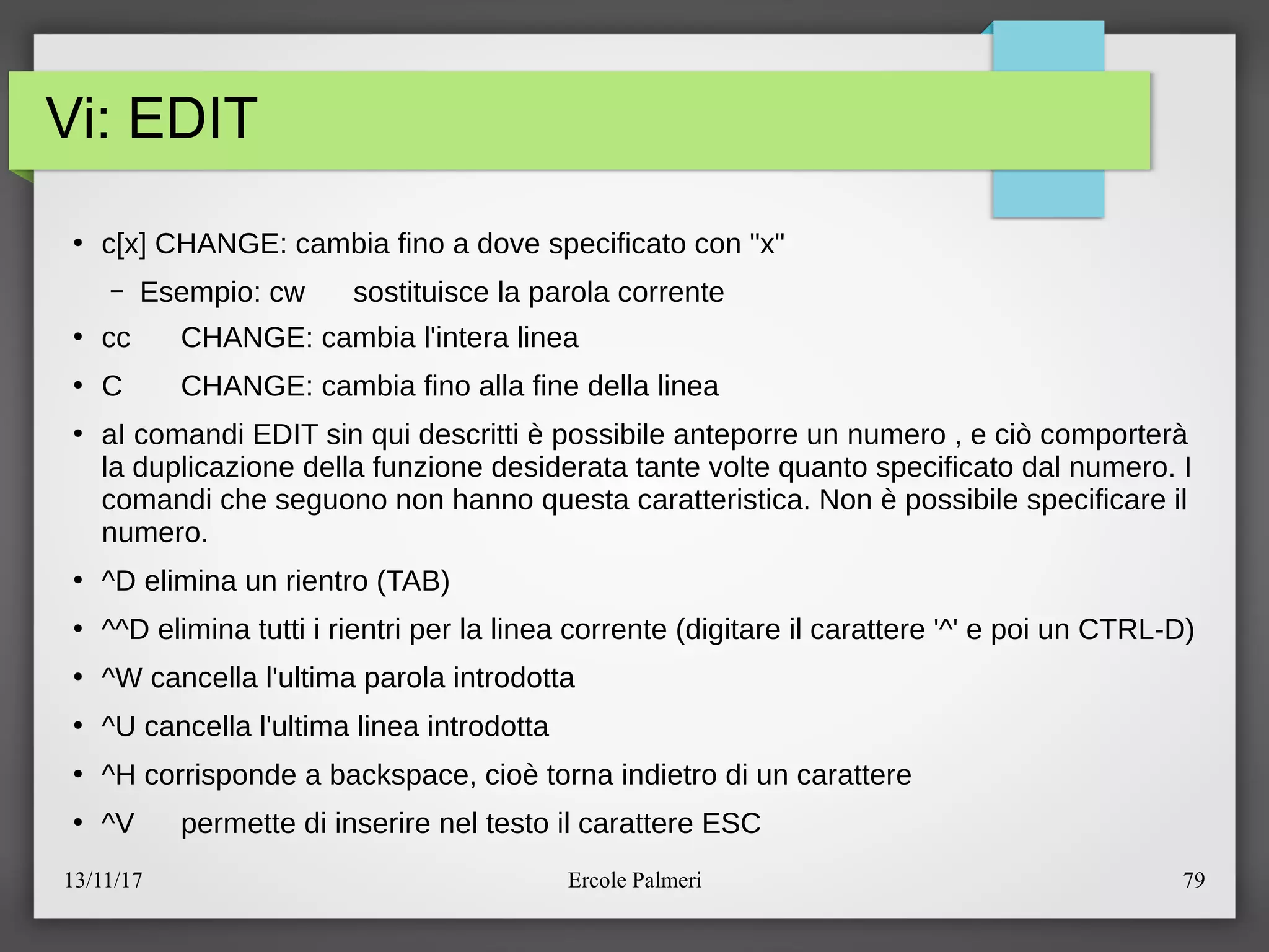13/11/17 Ercole Palmeri 79
Vi: EDIT
●
c[x] CHANGE: cambia fino a dove specificato con "x"
– Esempio: cw sostituisce la parola corrente
●
cc CHANGE: cambia l'intera linea
●
C CHANGE: cambia fino alla fine della linea
●
aI comandi EDIT sin qui descritti e possibile anteporre un numero , e cio comportera
la duplicazione della funzione desiderata tante volte quanto specificato dal numero. I
comandi che seguono non hanno questa caratteristica. Non e possibile specificare il
numero.
●
^D elimina un rientro (TAB)
●
^^D elimina tutti i rientri per la linea corrente (digitare il carattere '^' e poi un CTRL-D)
●
^W cancella l'ultima parola introdotta
●
^U cancella l'ultima linea introdotta
●
^H corrisponde a backspace, cioe torna indietro di un carattere
●
^V permette di inserire nel testo il carattere ESC
 