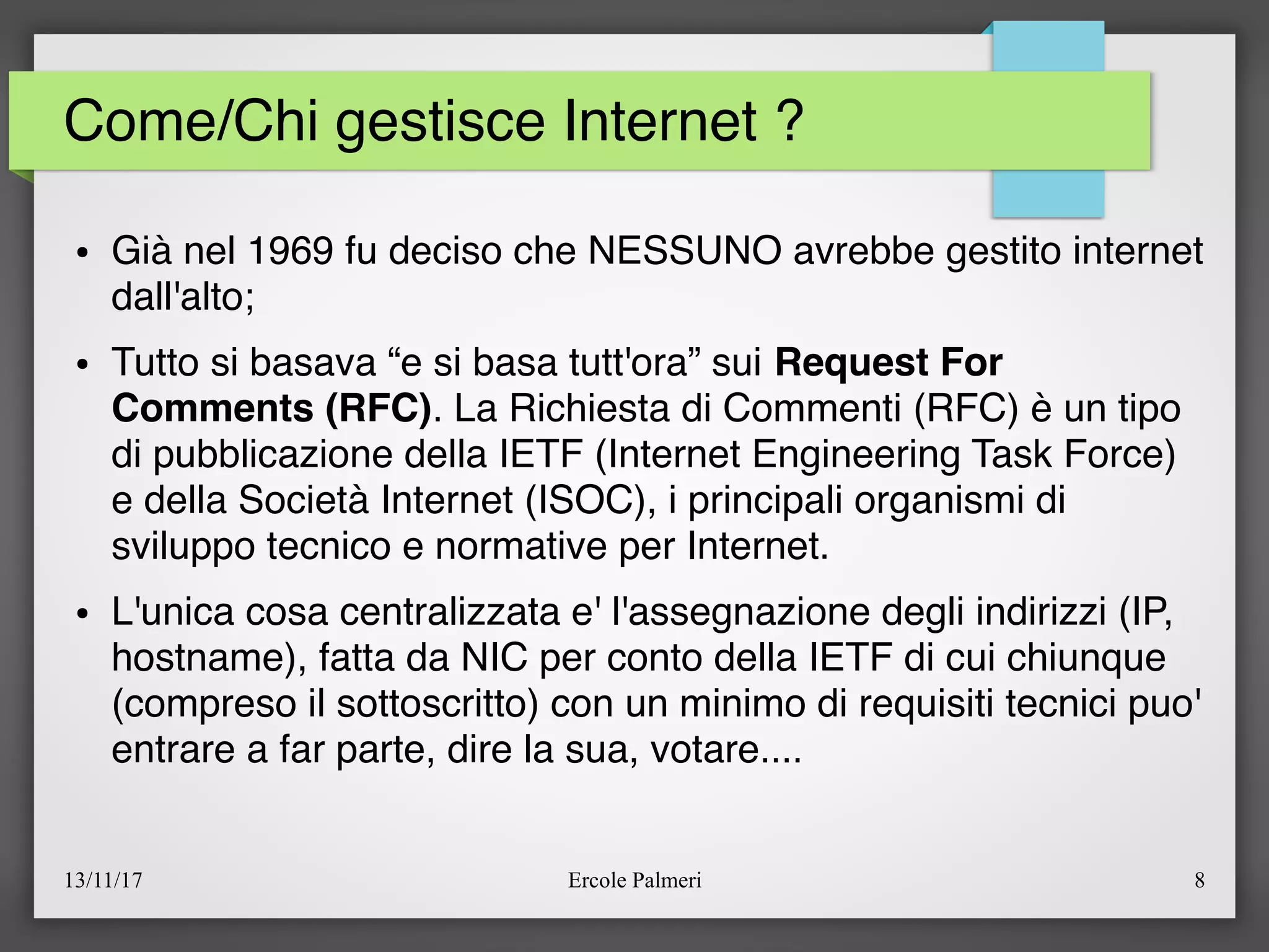 13/11/17 Ercole Palmeri 8
Come/Chi gestisce Internet ?
● Già nel 1969 fu deciso che NESSUNO avrebbe gestito internet
dall'alto;
● Tutto si basava “e si basa tutt'ora” sui Request For
Comments (RFC). La Richiesta di Commenti (RFC) è un tipo
di pubblicazione della IETF (Internet Engineering Task Force)
e della Società Internet (ISOC), i principali organismi di
sviluppo tecnico e normative per Internet.
● L'unica cosa centralizzata e' l'assegnazione degli indirizzi (IP,
hostname), fatta da NIC per conto della IETF di cui chiunque
(compreso il sottoscritto) con un minimo di requisiti tecnici puo'
entrare a far parte, dire la sua, votare....
 